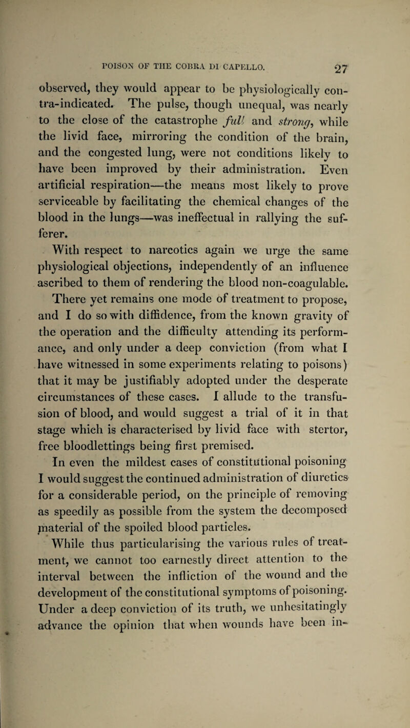 observed, they would appear to be physiologically con¬ tra-indicated. The pulse, though unequal, was nearly to the close of the catastrophe full and strong^ while the livid face, mirroring the condition of the brain, and the congested lung, were not conditions likely to have been improved by their administration. Even artificial respiration—the means most likely to prove serviceable by facilitating the chemical changes of the blood in the lungs—was ineffectual in rallying the suf¬ ferer. With respect to narcotics again we urge the same physiological objections, independently of an influence ascribed to them of rendering the blood non-coagulable. There yet remains one mode of treatment to propose, and I do so with diffidence, from the known gravity of the operation and the difficulty attending its perform¬ ance, and only under a deep conviction (from v,^hat I have witnessed in some experiments relating to poisons) that it may be justifiably adopted under the desperate circumstances of these cases. I allude to the transfu¬ sion of blood, and would suggest a trial of it in that stage which is characterised by livid face with stertor, free bloodlettings being first premised. In even the mildest cases of constitittional poisoning I would suffffest the continued administration of diuretics Oo for a considerable period, on the principle of removing as speedily as possible from the system the decomposed piaterial of the spoiled blood particles. While thus particularising the various rules of treat¬ ment, we cannot too earnestly direct attention to the interval between the infliction of the wound and the development of the constitutional symptoms of poisoning. Under a deep conviction of its truth, we unhesitatingly advance the opinion that when wounds have been in~