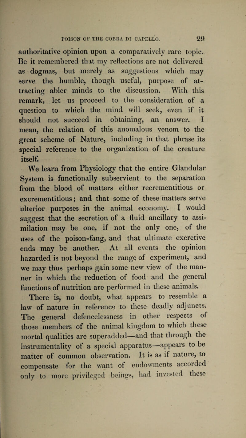 authoritative opinion upon a comparatively rare topic. Be it remembered that my reflections are not delivered as dogmas, but merely as suggestions which may serve the humble, though useful, purpose of at¬ tracting abler minds to the discussion. With this remark, let us proceed to the consideration of a question to which the mind will seek, even if it should not succeed in obtaining, an answer. I mean, the relation of this anomalous venom to the great scheme of Nature, including in that phrase its special reference to the organization of the creature itself. We learn from Physiology that the entire Glandular System is functionally subservient to the separation from the blood of matters either recrementitious or excrementitious; and that some of these matters serve ulterior purposes in the animal economy. I would suggest that the secretion of a fluid ancillary to assi¬ milation may be one, if not the only one, of the uses of the poison-fang, and that ultimate excretive ends may be another. At all events the opinion hazarded is not beyond the range of experiment, and we may thus perhaps gain some new view of the man¬ ner in which the reduction of food and the general functions of nutrition are performed in these animals. There is, no doubt, what appears to resemble a law of nature in reference to these deadly adjuncts. The general defencelessness in other respects of those members of the animal kingdom to which these mortal qualities are superadded—and that through the instrumentality of a special apparatus—appears to be matter of common observation. It is as if nature, to compensate for the want of endowments accoided only to more privileged beings, had invested these