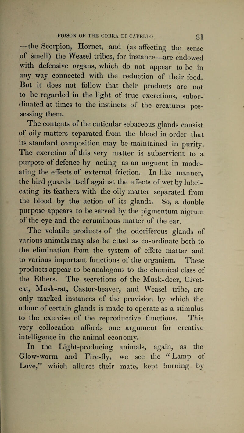 —the Scorpion, Hornet, and (as affecting the sense of smell) the Weasel tribes, for instance—are endowed with defensive organs, which do not appear to be in any way connected with the reduction of their food. But it does not follow that their products are not to be regarded in the light of true excretions, subor¬ dinated at times to the instincts of the creatures pos¬ sessing them. The contents of the cuticular sebaceous glands consist of oily matters separated from the blood in order that its standard composition may be maintained in purity. The excretion of this very matter is subservient to a purpose of defence by acting as an unguent in mode- ating the effects of external friction. In like manner, the bird guards itself against the effects of wet by lubri¬ cating its feathers with the oily matter separated from the blood by the action of its glands. So, a double purpose appears to be served by the pigmentum nigrum of the eye and the ceruminous matter of the ear. The volatile products of the odoriferous glands of various animals may also be cited as co-ordinate both to the elimination from the svstem of effete matter and •/ to various important functions of the organism. These products appear to be analogous to the chemical class of the Ethers. The secretions of the Musk-deer, Civet- cat, Musk-rat, Castor-beaver, and Weasel tribe, are only marked instances of the provision by which the odour of certain glands is made to operate as a stimulus to the exercise of the reproductive functions. This very collocation affords one argument for creative intelligence in the animal economy. In the Light-producing animals, again, as the Glow-worm and Fire-fly, we see the Lamp of Love,’* which allures their mate, kept burning by