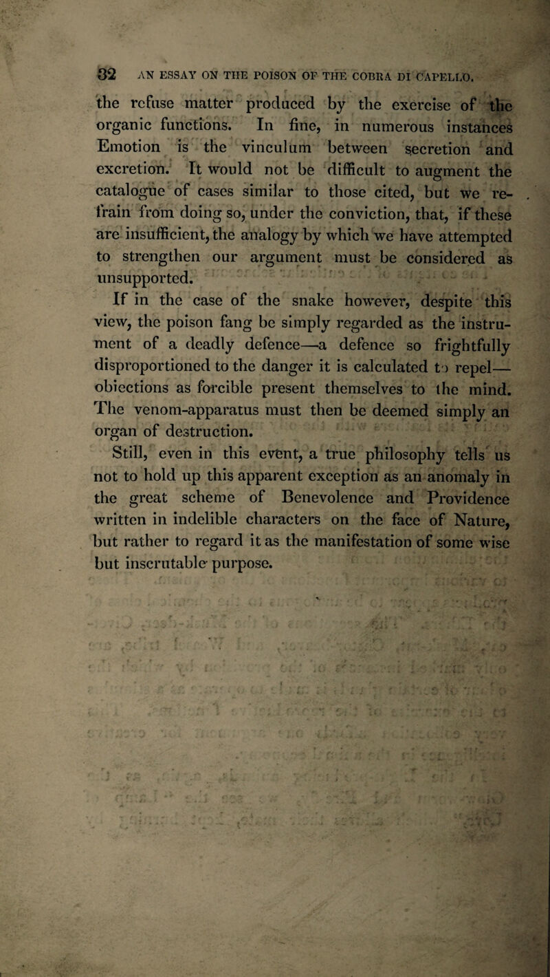 02 AN ESSAY ON THE POISON OF THE COBRA DI CAPELLO. the refuse matter produced by the exercise of the organic functions. In fine, in numerous instances Emotion is the vinculum between secretion and excretion. It would not be difficult to augment the catalogue of cases similar to those cited, but we re¬ frain from doing so, under the conviction, that, if these are* insufficient, the analogy by which we have attempted to strengthen our argument must be considered as unsupported. ^ . If in the case of the snake however, despite this view, the poison fang be simply regarded as the instru¬ ment of a deadly defence—a defence so frightfully disproportioned to the danger it is calculated t ) repel— obiections as forcible present themselves to the mind. The venom-apparatus must then be deemed simply an organ of destruction. Still, even in this event, a true philosophy tells us not to hold up this apparent exception as an anomaly in the great scheme of Benevolence and Providence written in indelible characters on the face of Nature, but rather to regard it as the manifestation of some wise but inscrutable- purpose.