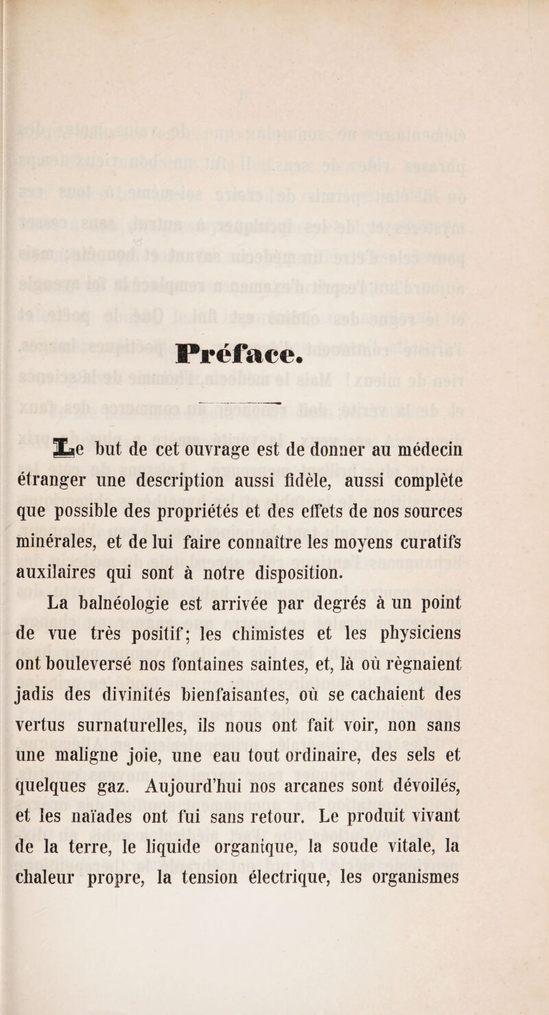 Préface. jLe but de cet ouvrage est de donner au médecin étranger une description aussi fidèle, aussi complète que possible des propriétés et des effets de nos sources minérales, et de lui faire connaître les moyens curatifs auxilaires qui sont à notre disposition. La balnéologie est arrivée par degrés à un point de vue très positif; les chimistes et les physiciens ont bouleversé nos fontaines saintes, et, là où régnaient jadis des divinités bienfaisantes, où se cachaient des vertus surnaturelles, ils nous ont fait voir, non sans une maligne joie, une eau tout ordinaire, des sels et quelques gaz. Aujourd’hui nos arcanes sont dévoilés, et les naïades ont fui sans retour. Le produit vivant de la terre, le liquide organique, la soude vitale, la chaleur propre, la tension électrique, les organismes