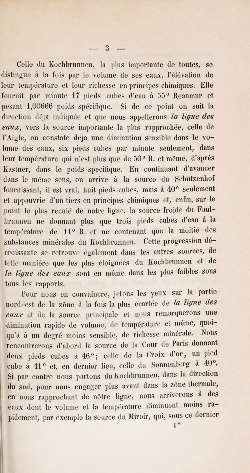 Celle du Kochbrunnen, la plus importante de toutes, se distingue à la fois par le volume de ses eaux, l’élévation de leur température et leur richesse en principes chimiques. Elle fournit par minute 17 pieds cubes d’eau à 55° Reaumur et pesant 1,00666 poids spécifique. Si de ce point on suit la direction déjà indiquée et que nous appellerons la ligne des eaux, vers la source importante la plus rapprochée, celle de l’Aigle, on constate déjà une diminution sensible dans le vo¬ lume des eaux, six pieds cubes par minute seulement, dans leur température qui n’est plus que de 50° R. et même, d’après Kastner, dans le poids spécifique. En continuant d’avancer dans le même sens, on arrive à la source du Schützenhof fournissant, il est vrai, huit pieds cubes, mais à 40° seulement et appauvrie d’un tiers en principes chimiques et, enfin, sur le point le plus reculé de notre ligne, la source froide du Faul- brunnen ne donnant plus que trois pieds cubes d’eau à la température de 11° R. et ne contenant que la moitié des substances minérales du Kochbrunnen. Cette progression dé¬ croissante se retrouve également dans les autres sources, de telle manière que les plus éloignées du Kochbrunnen et de la ligne des eaux sont en même dans les plus faibles sous tous les rapports. Pour nous en convaincre, jetons les yeux sur la partie nord-est de la zone à la fois la plus écartée de la ligne des eaux et de la source principale et nous remarquerons une diminution rapide de volume, de température et même, quoi- qu’à à un degré moins sensible, de richesse minérale. Nous rencontrerons d’abord la source de la Cour de Paris donnant deux pieds cubes à 46°; celle de la Croix dor, un pied cube à 410 et, en dernier lieu, celle du Sonnenberg à 40 . Si par contre nous partons du Kochbrunnen, dans la dir ection du sud, pour nous engager plus avant dans la zone thermale, en nous rapprochant de nôtre ligne, nous arriverons à des eaux dont le volume et la température diminuent moins ra¬ pidement, par exemple la source du Miroir, qui, sous ce dernier 1* I