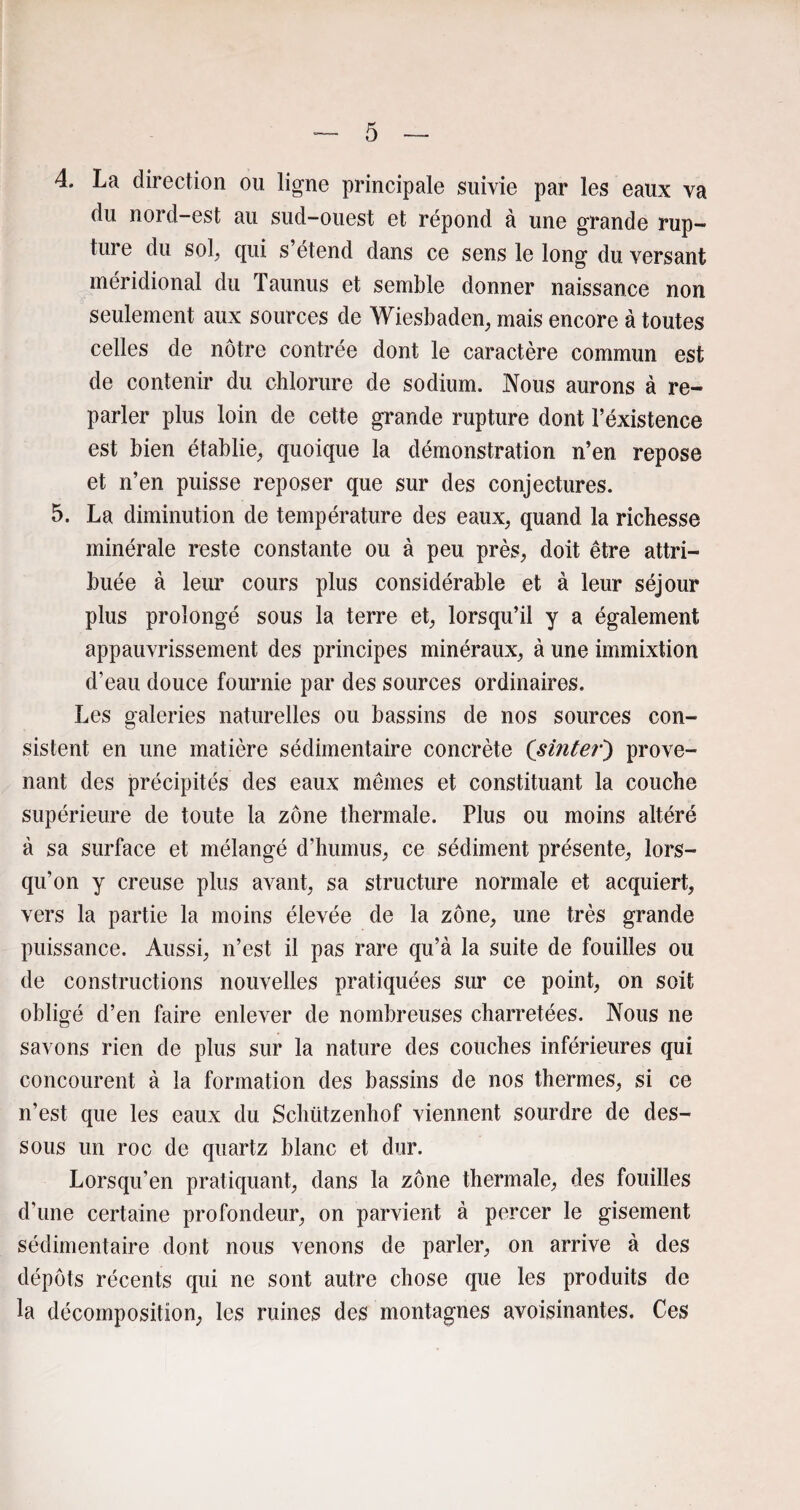 4. La direction ou ligne principale suivie par les eaux va du nord-est au sud-ouest et répond à une grande rup¬ ture du sol, qui s’étend dans ce sens le long du versant méridional du Taunus et semble donner naissance non seulement aux sources de Wiesbaden, mais encore à toutes celles de nôtre contrée dont le caractère commun est de contenir du chlorure de sodium. Nous aurons à re¬ parler plus loin de cette grande rupture dont l’éxistence est bien établie, quoique la démonstration n’en repose et n’en puisse reposer que sur des conjectures. 5. La diminution de température des eaux, quand la richesse minérale reste constante ou à peu près, doit être attri¬ buée à leur cours plus considérable et à leur séjour plus prolongé sous la terre et, lorsqu’il y a également appauvrissement des principes minéraux, à une immixtion d’eau douce fournie par des sources ordinaires. Les galeries naturelles ou bassins de nos sources con¬ sistent en une matière sédimentaire concrète (sinter) prove¬ nant des précipités des eaux mêmes et constituant la couche supérieure de toute la zone thermale. Plus ou moins altéré à sa surface et mélangé d’humus, ce sédiment présente, lors¬ qu’on y creuse plus avant, sa structure normale et acquiert, vers la partie la moins élevée de la zone, une très grande puissance. Aussi, n’est il pas rare qu’à la suite de fouilles ou de constructions nouvelles pratiquées sur ce point, on soit obligé d’en faire enlever de nombreuses charretées. Nous ne savons rien de plus sur la nature des couches inférieures qui concourent à la formation des bassins de nos thermes, si ce n’est que les eaux du Schützenhof viennent sourdre de des¬ sous un roc de quartz blanc et dur. Lorsqu’en pratiquant, dans la zone thermale, des fouilles d’une certaine profondeur, on parvient à percer le gisement sédimentaire dont nous venons de parler, on arrive à des dépôts récents qui ne sont autre chose que les produits de la décomposition, les ruines des montagnes avoisinantes. Ces