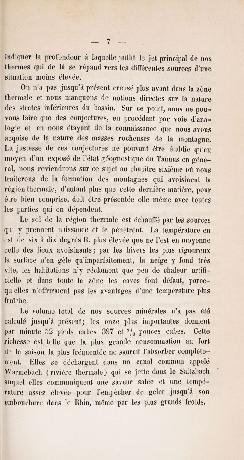 indiquer la profondeur à laquelle jaillit le jet principal de nos thermes qui de là se répand vers les différentes sources d’une situation moins élevée. On n’a pas jusqu’à présent creusé plus avant dans la zone thermale et nous manquons de notions directes sur la nature des strates inférieures du bassin. Sur ce point, nous ne pou- vous faire que des conjectures, en procédant par voie d’ana¬ logie et en nous étayant de la connaissance que nous avons acquise de la nature des masses rocheuses de la montagne. La justesse de ces conjectures ne pouvant être établie qu’au moyen d’un exposé de l’état géognostique du Taunus en géné¬ ral, nous reviendrons sur ce sujet au chapitre sixième où nous traiterons de la formation des montagnes qui avoisinent la région thermale, d’autant plus que cette dernière matière, pour être bien comprise, doit être présentée elle-même avec toutes les parties qui en dépendent. Le sol de la région thermale est échauffé par les sources qui y prennent naissance et le pénètrent. La température en est de six à dix degrés R. plus élevée que ne l’est en moyenne celle des lieux avoisinants; par les hivers les plus rigoureux la surface n’en gèle qu’imparfaitement, la neige y fond très vite, les habitations n’y réclament que peu de chaleur artifi¬ cielle et dans toute la zone les caves font défaut, parce- qu’elles n’offriraient pas les avantages d’une température plus fraîche. Le volume total de nos sources minérales n’a pas été calculé jusqu’à présent; les onze plus importantes donnent par minute 52 pieds cubes 397 et 2/3 pouces cubes. Cette richesse est telle que la plus grande consommation au fort de la saison la plus fréquentée ne saurait l’absorber complète¬ ment. Elles se déchargent dans un canal commun appelé Warmebach (rivière thermale) qui se jette dans le Saltzbach auquel elles communiquent une saveur salée et une tempé¬ rature assez élevée pour l’empêcher de geler jusqu’à son embouchure dans le Rhin, même par les plus grands froids.