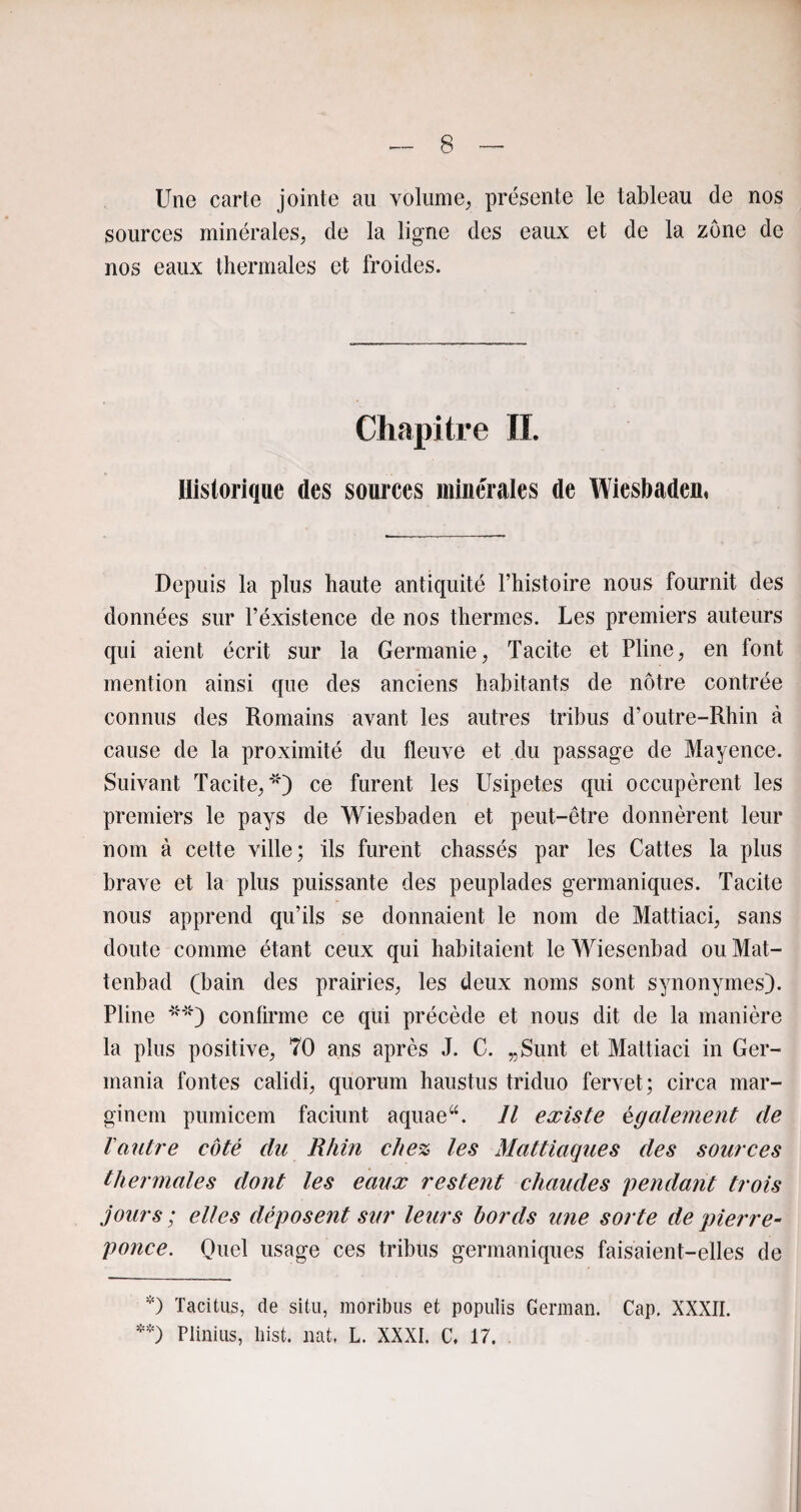 Une carte jointe au volume, présente le tableau de nos sources minérales, de la ligne des eaux et de la zone de nos eaux thermales et froides. Chapitre IL Historique des sources minérales de Wiesbaden* Depuis la plus haute antiquité l’histoire nous fournit des données sur l’éxistence de nos thermes. Les premiers auteurs qui aient écrit sur la Germanie, Tacite et Pline, en font mention ainsi que des anciens habitants de nôtre contrée connus des Romains avant les autres tribus d’outre-Rhin à cause de la proximité du fleuve et du passage de Mayence. Suivant Tacite,*') ce furent les Usipetes qui occupèrent les premiers le pays de Wiesbaden et peut-être donnèrent leur nom à cette ville; ils furent chassés par les Cattes la plus brave et la plus puissante des peuplades germaniques. Tacite nous apprend qu’ils se donnaient le nom de Mattiaci, sans doute comme étant ceux qui habitaient le Wiesenbad ou Mat- tenbad (bain des prairies, les deux noms sont synonymes). Pline **) confirme ce qui précède et nous dit de la manière la plus positive, 70 ans après J. C. „Sunt et Mattiaci in Gcr- mania fontes calidi, quorum haustus triduo fervet; circa mar- ginem pumicem faciunt aquae“. Il existe également de Vautre côté du Rhin chez les Mattiaques des sources thermales dont les eaux restent chaudes pendant trois jours ; elles déposent sur leurs bords une sorte de pierre- ponce. Quel usage ces tribus germaniques faisaient-elles de *) Tacitus, de situ, moribus et populis German. Cap. XXXII. **) Plinius, hist. nat, L. XXXI. C, 17.