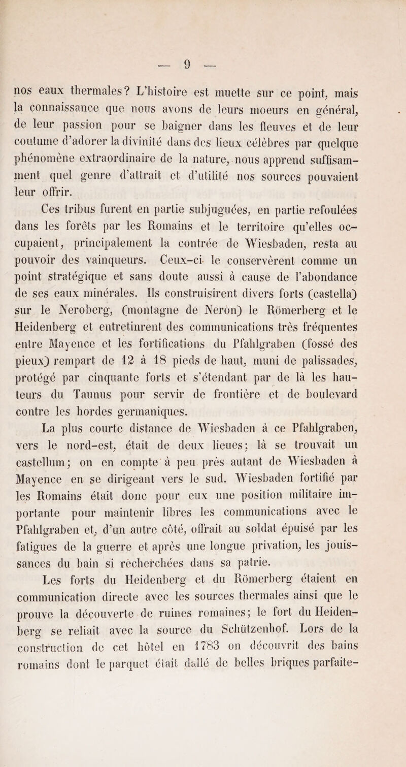 nos eaux thermales? L’histoire est muette sur ce points mais la connaissance que nous avons de leurs moeurs en général, de leur passion pour se baigner dans les fleuves et de leur coutume d’adorer la divinité dans des lieux célèbres par quelque phénomène extraordinaire de la nature, nous apprend suffisam¬ ment quel genre d’attrait et d’utilité nos sources pouvaient leur offrir. Ces tribus furent en partie subjuguées, en partie refoulées dans les forets par les Romains et le territoire qu’elles oc¬ cupaient, principalement la contrée de Wiesbaden, resta au pouvoir des vainqueurs. Ceux-ci le conservèrent comme un point stratégique et sans doute aussi à cause de l’abondance de ses eaux minérales. Ils construisirent divers forts (castella) sur le Neroberg, (montagne de Néron) le Romerberg et le Heidenberg et entretinrent des communications très fréquentes entre Mayence et les fortifications du Pfahlgraben (fossé des pieux) rempart de 12 à 18 pieds de haut, muni de palissades, protégé par cinquante forts et s’étendant par de là les hau¬ teurs du Taunus pour servir de frontière et de boulevard contre les hordes germaniques. La plus courte distance de Wiesbaden à ce Pfahlgraben, vers le nord-est, était de deux lieues; là se trouvait un castellum; on en compte à peu près autant de Wiesbaden à Mayence en se dirigeant vers le sud. Wiesbaden fortifié par les Romains était donc pour eux une position militaire im¬ portante pour maintenir libres les communications avec le Pfahlgraben et, d’un autre côté, offrait au soldat épuisé par les fatigues de la guerre et après une longue privation, les jouis¬ sances du bain si recherchées dans sa patrie. Les forts du Heidenberg et du Romerberg étaient en communication directe avec les sources thermales ainsi que le prouve la découverte de ruines romaines; le fort du Heiden- bersf se reliait avec la source du Schützenhof. Lors de la o construction de cet hôtel en 1783 on découvrit des bains romains dont le parquet était dallé de belles briques parfaite-