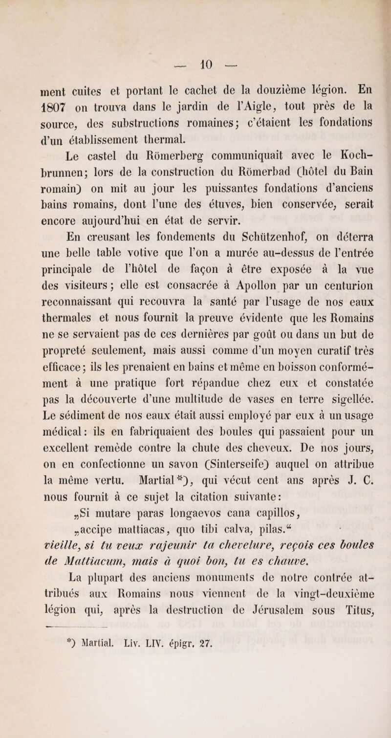 ment cuites et portant le cachet de la douzième légion. En 1807 on trouva dans le jardin de l’Aigle, tout près de la source, des substructions romaines; c’étaient les fondations d’un établissement thermal. Le castel du Romerberg communiquait avec le Koch- brunnen; lors de la construction du Romerbad (hôtel du Rain romain) on mit au jour les puissantes fondations d’anciens bains romains, dont l’une des étuves, bien conservée, serait encore aujourd’hui en état de servir. En creusant les fondements du Schiitzenhof, on déterra une belle table votive que l’on a murée au-dessus de l’entrée principale de l’hôtel de façon à être exposée à la vue des visiteurs ; elle est consacrée à Apollon par un centurion reconnaissant qui recouvra la santé par l’usage de nos eaux thermales et nous fournit la preuve évidente que les Romains ne se servaient pas de ces dernières par goût ou dans un but de propreté seulement, mais aussi comme d’un moyen curatif très efficace; ils les prenaient en bains et même en boisson conformé¬ ment à une pratique fort répandue chez eux et constatée pas la découverte d’une multitude de vases en terre sigellée. Le sédiment de nos eaux était aussi employé par eux à un usage médical : ils en fabriquaient des boules qui passaient pour un excellent remède contre la chute des cheveux. De nos jours, on en confectionne un savon (Sinterseife) auquel on attribue la même vertu. Martial *), qui vécut cent ans après J. C. nous fournit à ce sujet la citation suivante: „Si mutare paras longaevos cana capillos, „accipe mattiacas, quo tibi calva, pilas.44 vieille, si tu veux rajeunir ta chevelure, reçois ces houles de Mattiacum, mais à quoi bon, lu es chauve. La plupart des anciens monuments de notre contrée at¬ tribués aux Romains nous viennent de la vingt-deuxième légion qui, après la destruction de Jérusalem sous Titus, *) Martial. Liv. LIV. épigr, 27.