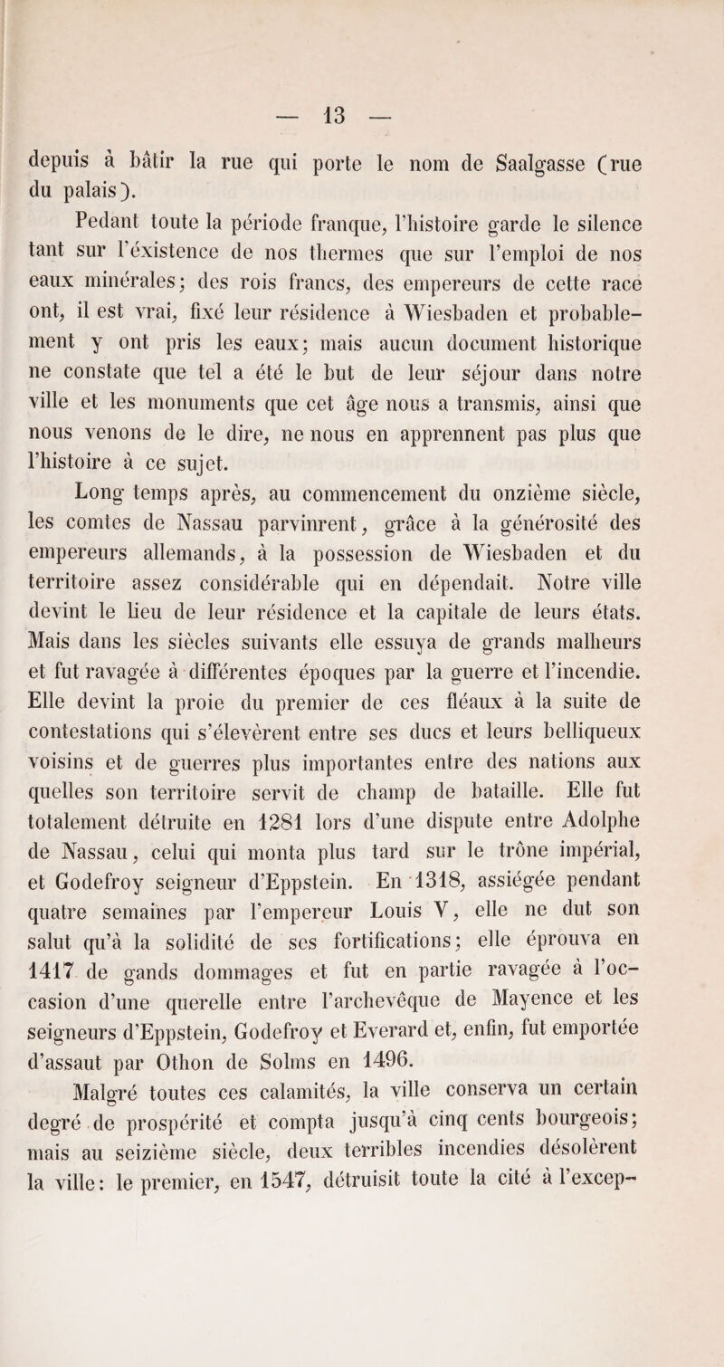 depuis à bâtir la rue qui porte le nom de Saalgasse (rue du palais). Pédant toute la période franque, l’histoire garde le silence tant sur 1 existence de nos thermes que sur l’emploi de nos eaux minérales; des rois francs, des empereurs de cette race ont, il est vrai, fixé leur résidence à Wiesbaden et probable¬ ment y ont pris les eaux; mais aucun document historique ne constate que tel a été le but de leur séjour dans notre ville et les monuments que cet âge nous a transmis, ainsi que nous venons de le dire, ne nous en apprennent pas plus que l’histoire à ce sujet. Long temps après, au commencement du onzième siècle, les comtes de Nassau parvinrent, grâce à la générosité des empereurs allemands, à la possession de Wiesbaden et du territoire assez considérable qui en dépendait. Notre ville devint le lieu de leur résidence et la capitale de leurs états. Mais dans les siècles suivants elle essuya de grands malheurs et fut ravagée à • différentes époques par la guerre et l’incendie. Elle devint la proie du premier de ces fléaux à la suite de contestations qui s’élevèrent entre ses ducs et leurs belliqueux voisins et de guerres plus importantes entre des nations aux quelles son territoire servit de champ de bataille. Elle fut totalement détruite en 1281 lors d’une dispute entre Adolphe de Nassau, celui qui monta plus tard sur le trône impérial, et Godefroy seigneur d’Eppstein. En 1318, assiégée pendant quatre semaines par l’empereur Louis V, elle ne dut son salut qu’à la solidité de ses fortifications; elle éprouva en 1417 de gands dommages et fut en partie ravagée à l’oc¬ casion d’une querelle entre l’archevêque de Mayence et les seigneurs d’Eppstein, Godefroy et Everard et, enfin, fut emportée d’assaut par Othon de Solms en 1496. Malgré toutes ces calamités, la ville conserva un certain degré de prospérité et compta jusqu’à cinq cents bourgeois; mais au seizième siècle, deux terribles incendies désolèrent la ville: le premier, en 1547, détruisit toute la cité à l’excep-