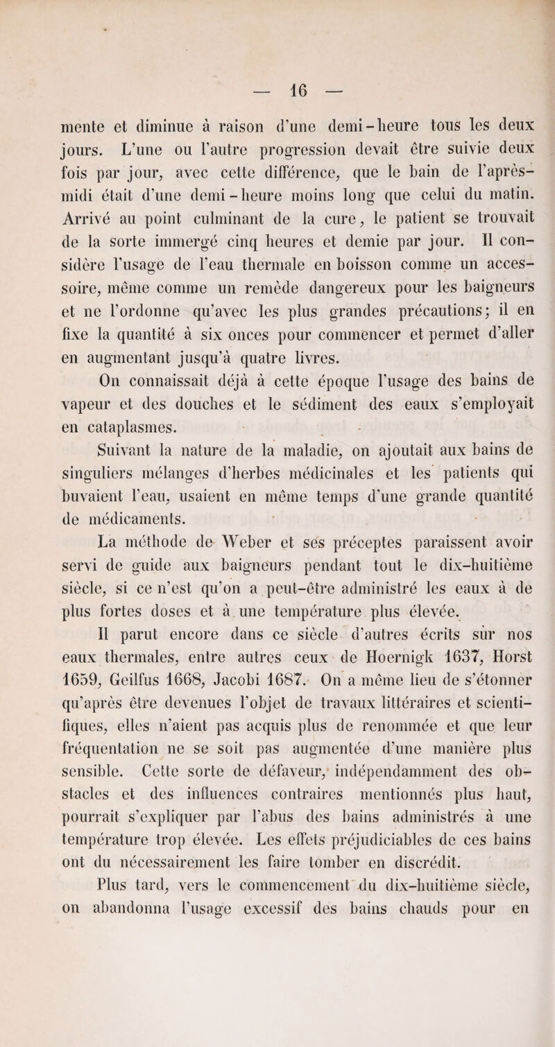 mente et diminue à raison d’une demi-heure tous les deux jours. L’une ou l’autre progression devait être suivie deux fois par jour, avec cette différence, que le bain de l’après- midi était d’une demi-heure moins long que celui du matin. Arrivé au point culminant de la cure, le patient se trouvait de la sorte immergé cinq heures et demie par jour. Il con¬ sidère l’usage de l’eau thermale en boisson comme un acces¬ soire, même comme un remède dangereux pour les baigneurs et ne l’ordonne qu’avec les plus grandes précautions; il en fixe la quantité à six onces pour commencer et permet d’aller en augmentant jusqu’à quatre livres. On connaissait déjà à cette époque l’usage des bains de vapeur et des douches et le sédiment des eaux s’employait en cataplasmes. Suivant la nature de la maladie, on ajoutait aux bains de singuliers mélanges d’herbes médicinales et les patients qui buvaient l’eau, usaient en même temps d'une grande quantité de médicaments. La méthode de Weber et ses préceptes paraissent avoir servi de guide aux baigneurs pendant tout le dix-huitième siècle, si ce n’est qu’on a peut-être administré les eaux à de plus fortes doses et à une température plus élevée. Il parut encore dans ce siècle d’autres écrits sur nos eaux thermales, entre autres ceux de Hoernigk 1637, Horst 1659, Geilfus 1668, Jacobi 1687. On a même lieu de s’étonner qu’après être devenues l’objet de travaux littéraires et scienti¬ fiques, elles n’aient pas acquis plus de renommée et que leur fréquentation ne se soit pas augmentée d’une manière plus sensible. Cette sorte de défaveur, indépendamment des ob¬ stacles et des influences contraires mentionnés plus haut, pourrait s’expliquer par l’abus des bains administrés à une température trop élevée. Les effets préjudiciables de ces bains ont du nécessairement les faire tomber en discrédit. Plus tard, vers le commencement du dix-huitième siècle, on abandonna l’usage excessif des bains chauds pour en