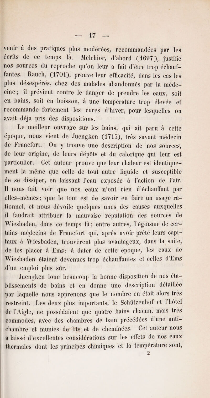 venir à des pratiques plus modérées, recommandées par les écrits de ce temps là. Melchior, d’abord (1697), justifie nos sources du reproche qu’on leur a fait d’être trop échauf¬ fantes. Rauch, (1701), prouve leur efficacité, dans les cas les plus désespérés, chez des malades abandonnés par la méde¬ cine; il prévient contre le danger de prendre les eaux, soit en bains, soit en boisson, à une température trop élevée et recommande fortement les cures d’hiver, pour lesquelles on avait déjà pris des dispositions. Le meilleur ouvrage sur les bains, qui ait paru à cette époque, nous vient de Juengken (1715), très savant médecin de Francfort. On y trouve une description de nos sources, de leur origine, de leurs dépôts et du calorique qui leur est particulier. Cet auteur prouve que leur chaleur est identique¬ ment la même que celle de tout autre liquide et susceptible de se dissiper, en laissant l’eau exposée à l’action de l’air. Il nous fait voir que nos eaux n’ont rien d’échauffant par elles-mêmes ; que le tout est de savoir en faire un usage ra¬ tionnel, et nous dévoile quelques unes des causes auxquelles il faudrait attribuer la mauvaise réputation des sources de Wiesbaden, dans ce temps là; entre autres, l’égoïsme de cer¬ tains médecins de Francfort qui, après avoir prêté leurs capi¬ taux à Wiesbaden, trouvèrent plus avantageux, dans la suite, de les placer à Ems: à dater de cette époque, les eaux de Wiesbaden étaient devenues trop échauffantes et celles d’Ems d’un emploi plus sûr. Juengken loue beaucoup la bonne disposition de nos éta¬ blissements de bains et en donne une description détaillée par laquelle nous apprenons que le nombre en était alors très restreint. Les deux plus importants, le Schützenhof et l’hôtel de l’Aigle, ne possédaient que quatre bains chacun, mais très commodes, avec des chambres de bain précédées d’une anti¬ chambre et munies de lits et de cheminées. Cet auteur nous a laissé d’excellentes considérations sur les effets de nos eaux thermales dont les principes chimiques et la température sont, 2