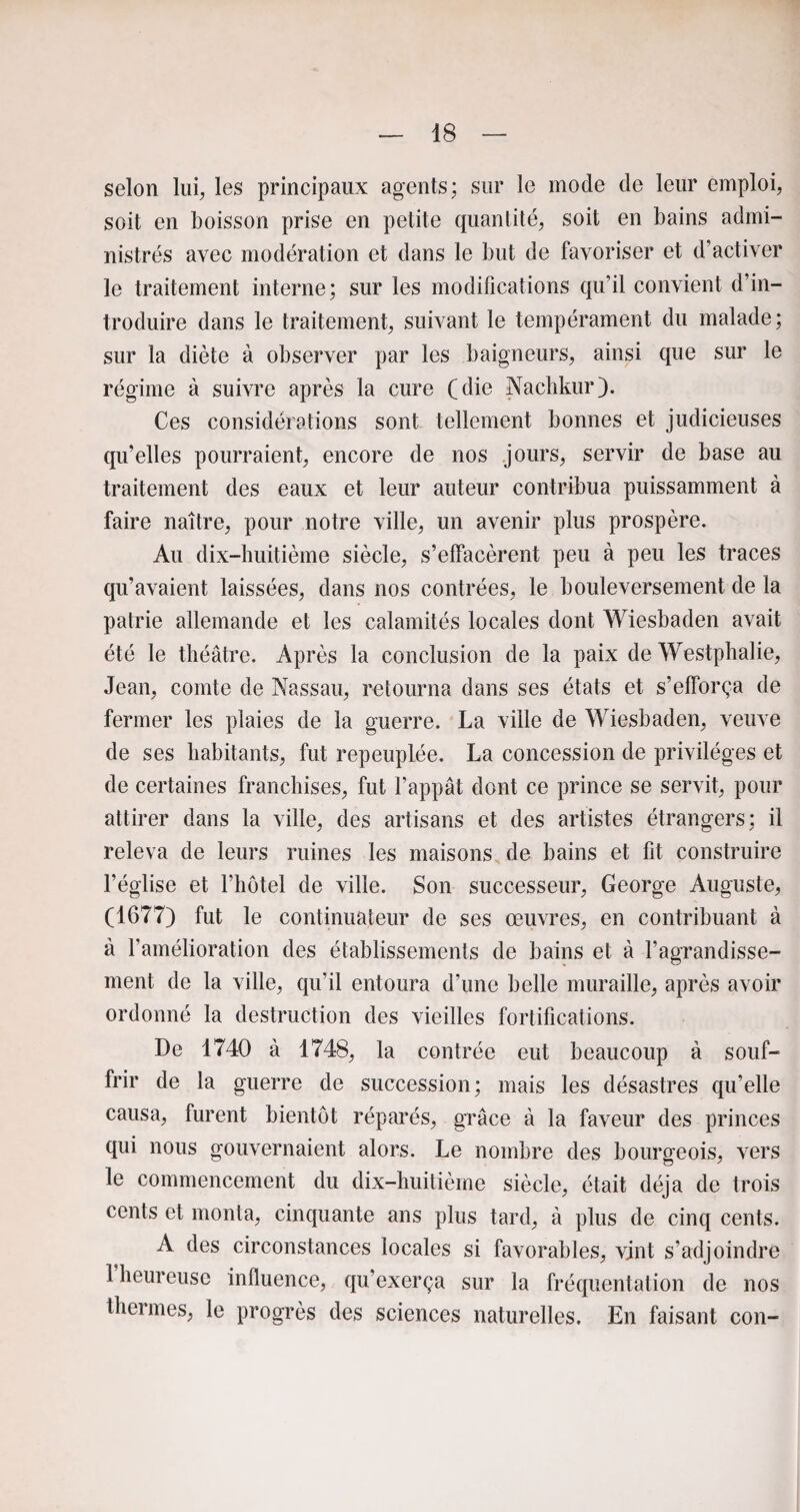 selon lui, les principaux agents; sur le mode de leur emploi, soit en boisson prise en petite quantité, soit en bains admi¬ nistrés avec modération et dans le but de favoriser et d’activer le traitement interne; sur les modifications qu’il convient d’in¬ troduire dans le traitement, suivant le tempérament du malade; sur la diète à observer par les baigneurs, ainsi que sur le régime à suivre après la cure (die Nachkur). Ces considérations sont tellement bonnes et judicieuses qu’elles pourraient, encore de nos jours, servir de base au traitement des eaux et leur auteur contribua puissamment à faire naître, pour notre ville, un avenir plus prospère. Au dix-huitième siècle, s’effacèrent peu à peu les traces qu’avaient laissées, dans nos contrées, le bouleversement de la patrie allemande et les calamités locales dont Wiesbaden avait été le théâtre. Après la conclusion de la paix de Westphalie, Jean, comte de Nassau, retourna dans ses états et s’efforça de fermer les plaies de la guerre. La ville de Wiesbaden, veuve de ses habitants, fut repeuplée. La concession de privilèges et de certaines franchises, fut l’appât dont ce prince se servit, pour attirer dans la ville, des artisans et des artistes étrangers; il releva de leurs ruines les maisons de bains et fit construire l’église et l’hôtel de ville. Son successeur, George Auguste, (1677) fut le continuateur de ses œuvres, en contribuant à à l’amélioration des établissements de bains et à l’agrandisse¬ ment de la ville, qu’il entoura d’une belle muraille, après avoir ordonné la destruction des vieilles fortifications. De 1740 à 1748, la contrée eut beaucoup à souf¬ frir de la guerre de succession; mais les désastres qu’elle causa, furent bientôt réparés, grâce à la faveur des princes qui nous gouvernaient alors. Le nombre des bourgeois, vers le commencement du dix-huitième siècle, était déjà de trois cents et monta, cinquante ans plus tard, à plus de cinq cents. A des circonstances locales si favorables, vint s’adjoindre 1 heureuse influence, qu’exerça sur la fréquentation de nos thermes, le progrès des sciences naturelles. En faisant con-