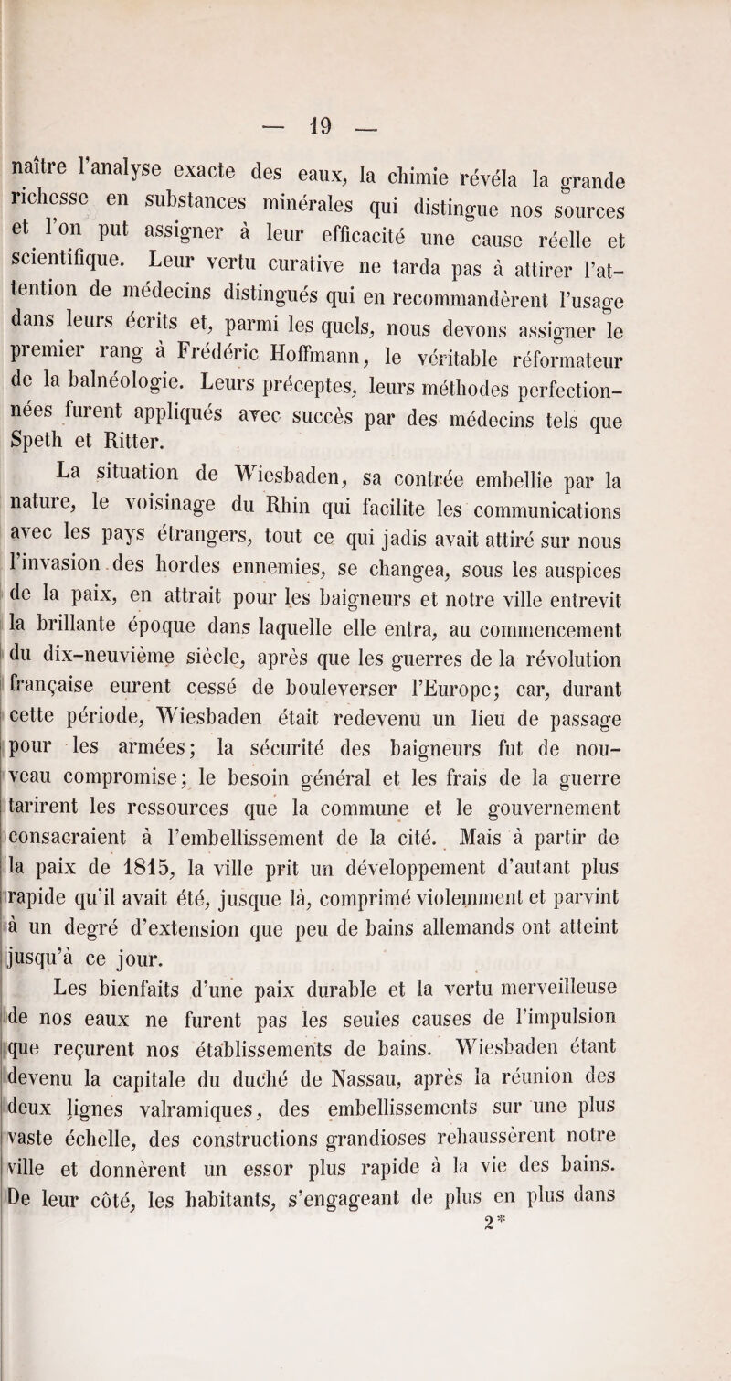 naître l’analyse exacte des eaux, la chimie révéla la grande richesse en substances minérales qui distingue nos sources et l’on put assigner à leur efficacité une cause réelle et scientifique. Leur vertu curative ne tarda pas à attirer l’at¬ tention de médecins distingués qui en recommandèrent l’usage dans leurs écrits et, parmi lesquels, nous devons assigner le premier rang à Frédéric Hoffmann, le véritable réformateur de la balnéologie. Leurs préceptes, leurs méthodes perfection¬ nées furent appliqués avec succès par des médecins tels que Speth et Ritter. La situation de Wiesbaden, sa contrée embellie par la nature, le voisinage du Rhin qui facilite les communications a\ec les pays étrangers, tout ce qui jadis avait attiré sur nous 1 invasion des hordes ennemies, se changea, sous les auspices de la paix, en attrait pour les baigneurs et notre ville entrevit la brillante époque dans laquelle elle entra, au commencement du dix-neuvième siècle, après que les guerres de la révolution française eurent cessé de bouleverser l’Europe; car, durant cette période, Wiesbaden était redevenu un lieu de passage pour les armées; la sécurité des baigneurs fut de nou¬ veau compromise; le besoin général et les frais de la guerre tarirent les ressources que la commune et le gouvernement consacraient à l’embellissement de la cité. Mais à partir de la paix de 1815, la ville prit un développement d’autant plus rapide qu’il avait été, jusque là, comprimé violemment et parvint à un degré d’extension que peu de bains allemands ont atteint ijusqu’à ce jour. Les bienfaits d’une paix durable et la vertu merveilleuse de nos eaux ne furent pas les seules causes de l’impulsion que reçurent nos établissements de bains. Wiesbaden étant devenu la capitale du duché de Nassau, après la réunion des deux lignes valramiques, des embellissements sur une plus vaste échelle, des constructions grandioses rehaussèrent notre ville et donnèrent un essor plus rapide à la vie des bains. De leur côté, les habitants, s’engageant de plus en plus dans 2*
