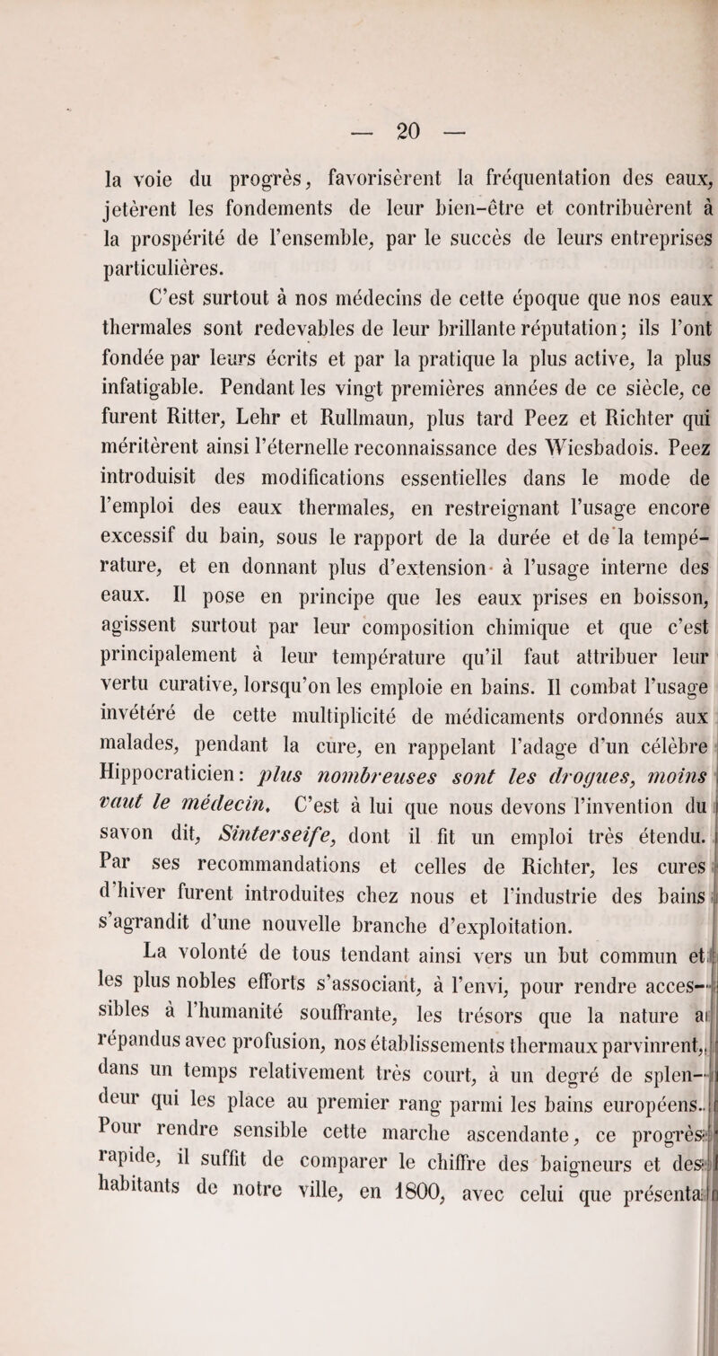 la voie du progrès, favorisèrent la fréquentation des eaux, jetèrent les fondements de leur bien-être et contribuèrent à la prospérité de l’ensemble, par le succès de leurs entreprises particulières. C’est surtout à nos médecins de cette époque que nos eaux thermales sont redevables de leur brillante réputation; ils l’ont fondée par leurs écrits et par la pratique la plus active, la plus infatigable. Pendant les vingt premières années de ce siècle, ce furent Ritter, Lehr et Rullmaun, plus tard Peez et Richter qui méritèrent ainsi l’éternelle reconnaissance des Wiesbadois. Peez introduisit des modifications essentielles dans le mode de l’emploi des eaux thermales, en restreignant l’usage encore excessif du bain, sous le rapport de la durée et de la tempé¬ rature, et en donnant plus d’extension- à l’usage interne des eaux. Il pose en principe que les eaux prises en boisson, agissent surtout par leur composition chimique et que c’est principalement à leur température qu’il faut attribuer leur vertu curative, lorsqu’on les emploie en bains. Il combat l’usage invétéré de cette multiplicité de médicaments ordonnés aux malades, pendant la cure, en rappelant l’adage d’un célèbre i Hippocraticien : plus nombreuses sont les drogues, moins vaut le médecin, C’est à lui que nous devons l’invention du i savon dit, Sinterseife, dont il fit un emploi très étendu. [ Par ses recommandations et celles de Richter, les cures | d’hiver furent introduites chez nous et l’industrie des bains s agrandit d’une nouvelle branche d’exploitation. La volonté de tous tendant ainsi vers un but commun et.Lj les plus nobles efforts s’associant, à l’envi, pour rendre accès— i sibles à l’humanité souffrante, les trésors que la nature ai répandus avec profusion, nos établissements thermaux parvinrent,, ;r dans un temps relativement très court, à un degré de splen—il deur qui les place au premier rang parmi les bains européens..Il Pour rendre sensible cette marche ascendante, ce progrès*j* lapide, il suffit de comparer le chiffre des baigneurs et des 1 habitants de notre ville, en 1800, avec celui que présenta n