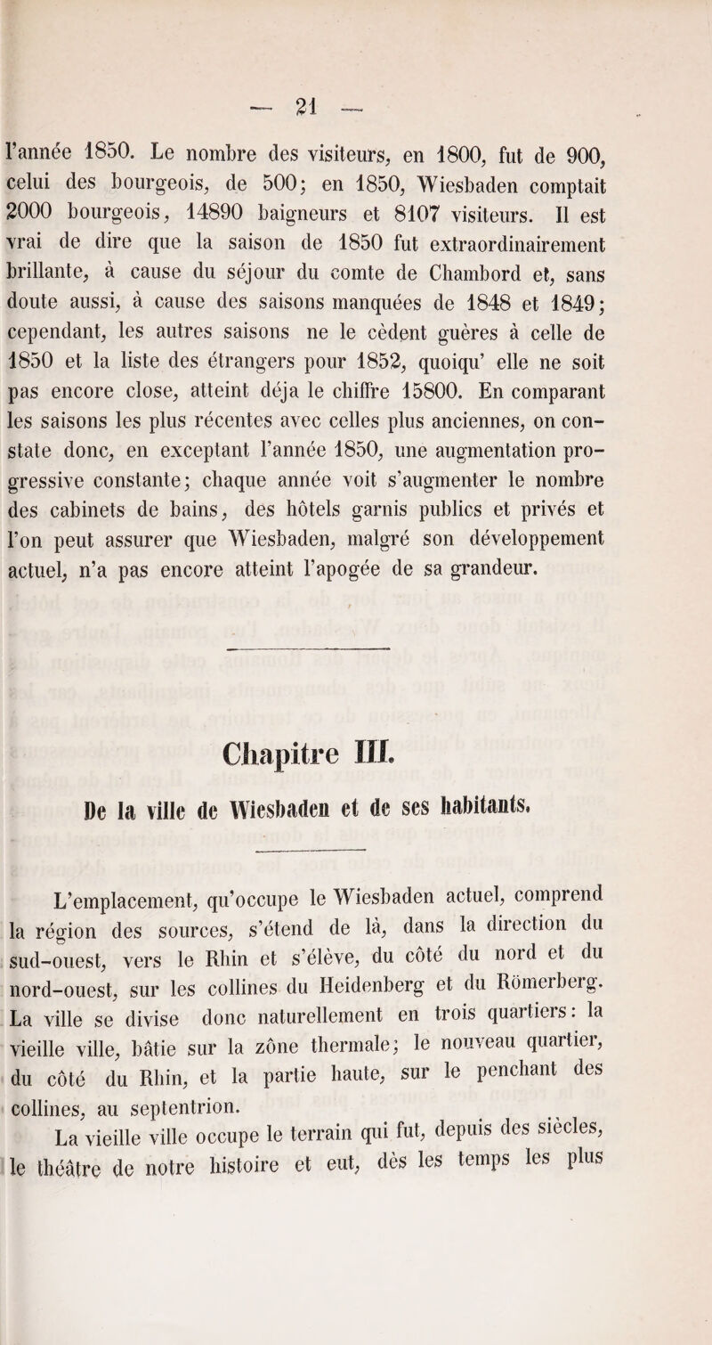 l’année 1850. Le nombre des visiteurs, en 1800, fut de 900, celui des bourgeois, de 500; en 1850, Wiesbaden comptait 2000 bourgeois, 14890 baigneurs et 8107 visiteurs. Il est vrai de dire que la saison de 1850 fut extraordinairement brillante, à cause du séjour du comte de Chambord et, sans doute aussi, à cause des saisons manquées de 1848 et 1849; cependant, les autres saisons ne le cèdent guères à celle de 1850 et la liste des étrangers pour 1852, quoiqu’ elle ne soit pas encore close, atteint déjà le chiffre 15800. En comparant les saisons les plus récentes avec celles plus anciennes, on con¬ state donc, en exceptant l’année 1850, une augmentation pro¬ gressive constante; chaque année voit s’augmenter le nombre des cabinets de bains, des hôtels garnis publics et privés et l’on peut assurer que Wiesbaden, malgré son développement actuel, n’a pas encore atteint l’apogée de sa grandeur. Chapitre IIt De la ville de Wiesbaden et de ses habitants, L’emplacement, qu’occupe le Wiesbaden actuel, comprend la région des sources, s’étend de là, dans la direction du sud-ouest, vers le Rhin et s’élève, du côté du nord et du nord-ouest, sur les collines du Heidenberg et du Romerberg. La ville se divise donc naturellement en trois quartiers: la vieille ville, bâtie sur la zone thermale; le nouveau quartier, du côté du Rhin, et la partie haute, sur le penchant des collines, au septentrion. La vieille ville occupe le terrain qui fut, depuis des siècles, le théâtre de notre histoire et eut, dès les temps les plus