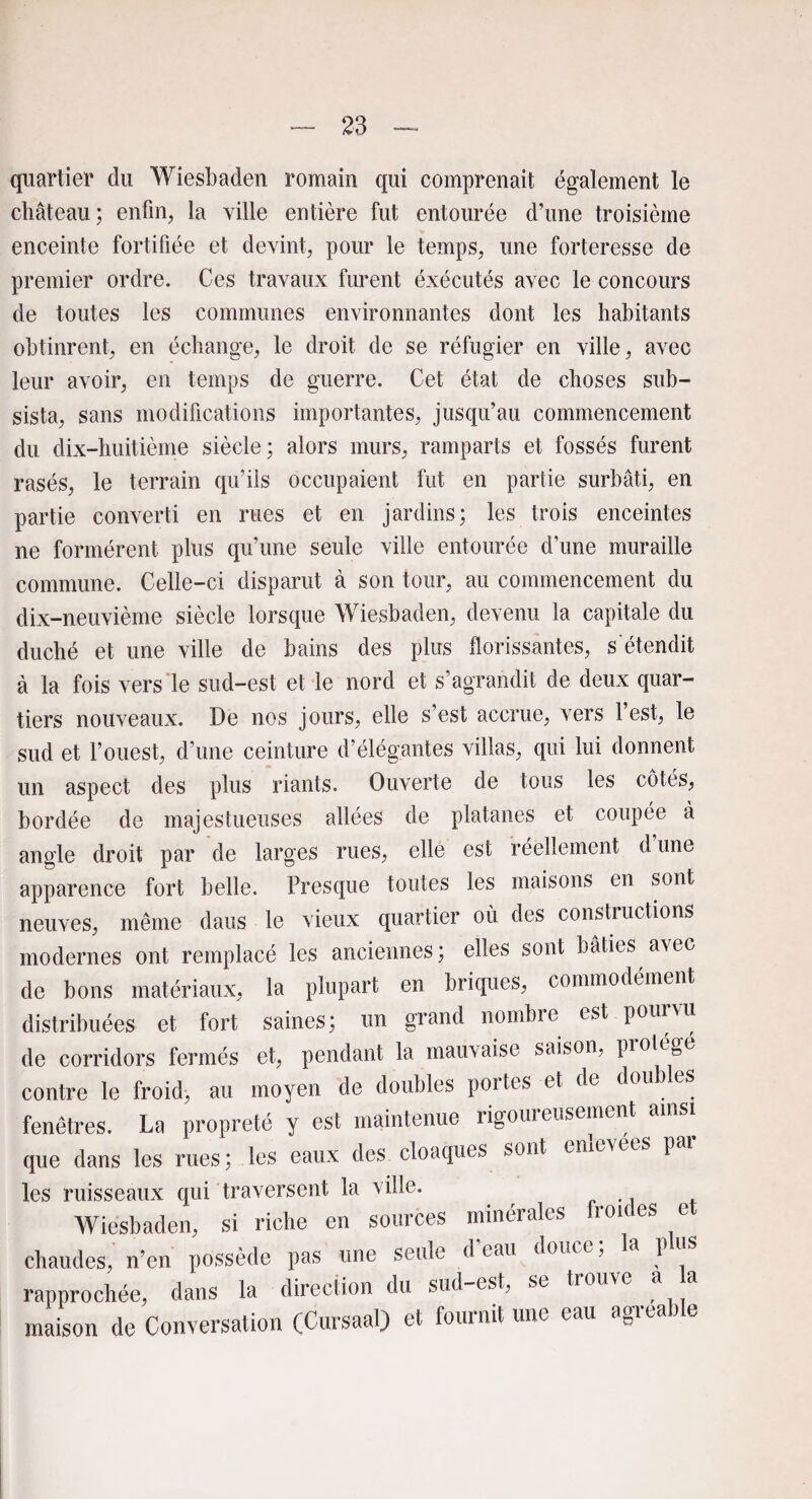 quartier du Wiesbaden romain qui comprenait également le château; enfin, la ville entière fut entourée d’une troisième enceinte fortifiée et devint, pour le temps, une forteresse de premier ordre. Ces travaux furent éxécutés avec le concours de toutes les communes environnantes dont les habitants obtinrent, en échange, le droit de se réfugier en ville, avec leur avoir, en temps de guerre. Cet état de choses sub¬ sista, sans modifications importantes, jusqu’au commencement du dix-huitième siècle; alors murs, ramparts et fossés furent rasés, le terrain qu’ils occupaient fut en partie surbâti, en partie converti en rues et en jardins; les trois enceintes ne formèrent plus qu’une seule ville entourée d’une muraille commune. Celle-ci disparut à son tour, au commencement du dix-neuvième siècle lorsque Wiesbaden, devenu la capitale du duché et une ville de bains des plus florissantes, s'étendit à la fois vers le sud-est et le nord et s’agrandit de deux quar¬ tiers nouveaux. De nos jours, elle s’est accrue, vers l’est, le sud et l’ouest, d’une ceinture d’élégantes villas, qui lui donnent un aspect des plus riants. Ouverte de tous les côtés, bordée de majestueuses allées de platanes et coupée à angle droit par de larges rues, elle est réellement d une apparence fort belle. Presque toutes les maisons en sont neuves, même dans le vieux quartier où des constructions modernes ont remplacé les anciennes; elles sont bâties avec de bons matériaux, la plupart en briques, commodément distribuées et fort saines; un grand nombre est pourvu de corridors fermés et, pendant la mauvaise saison, protégé contre le froid, au moyen de doubles portes et de doub es fenêtres. La propreté y est maintenue rigoureusement ainsi que dans les rues; les eaux des cloaques sont emevées 1 les ruisseaux qui traversent la ville. Wiesbaden, si riche en sources minérales fron es e chaudes, n’en possède pas une seule d eau doue e > a 1 rapprochée, dans la direction du sud-est, se trouve a a maison de Conversation (Cursaal) et fournit une eau agréa ) e