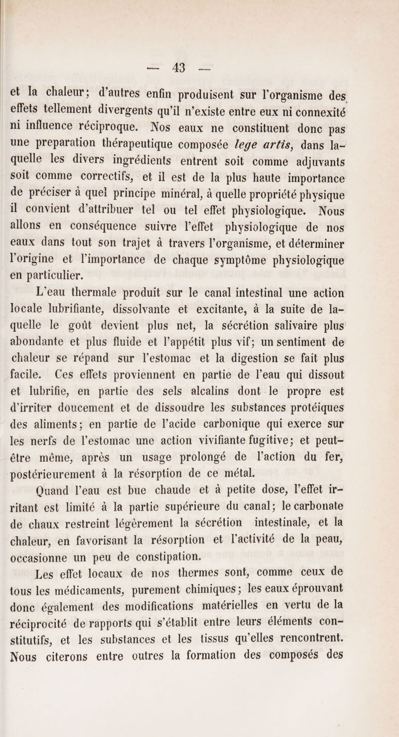 et la chaleur; d’autres enfin produisent sur l’organisme des effets tellement divergents qu’il n’existe entre eux ni connexité ni influence réciproque. Nos eaux ne constituent donc pas une préparation thérapeutique composée lege artis, dans la¬ quelle les divers ingrédients entrent soit comme adjuvants soit comme correctifs, et il est de la plus haute importance de préciser à quel principe minéral, à quelle propriété physique il convient d’attribuer tel ou tel effet physiologique. Nous allons en conséquence suivre l’effet physiologique de nos eaux dans tout son trajet à travers l’organisme, et déterminer l'origine et l’importance de chaque symptôme physiologique en particulier. L’eau thermale produit sur le canal intestinal une action locale lubrifiante, dissolvante et excitante, à la suite de la¬ quelle le goût devient plus net, la sécrétion salivaire plus abondante et plus fluide et l’appétit plus vif; un sentiment de chaleur se répand sur l’estomac et la digestion se fait plus facile. Ces effets proviennent en partie de l’eau qui dissout et lubrifie, en partie des sels alcalins dont le propre est d'irriter doucement et de dissoudre les substances protéiques des aliments; en partie de l’acide carbonique qui exerce sur les nerfs de l’estomac une action vivifiante fugitive; et peut- être même, après un usage prolongé de Faction du fer, postérieurement à la résorption de ce métal. Quand l’eau est bue chaude et à petite dose, l’effet ir¬ ritant est limité à la partie supérieure du canal; le carbonate de chaux restreint légèrement la sécrétion intestinale, et la chaleur, en favorisant la résorption et l’activité de la peau, occasionne un peu de constipation. Les effet locaux de nos thermes sont, comme ceux de tous les médicaments, purement chimiques ; les eaux éprouvant donc également des modifications matérielles en vertu de la réciprocité de rapports qui s’établit entre leurs éléments con¬ stitutifs, et les substances et les tissus qu’elles rencontrent. Nous citerons entre outres la formation des composés des