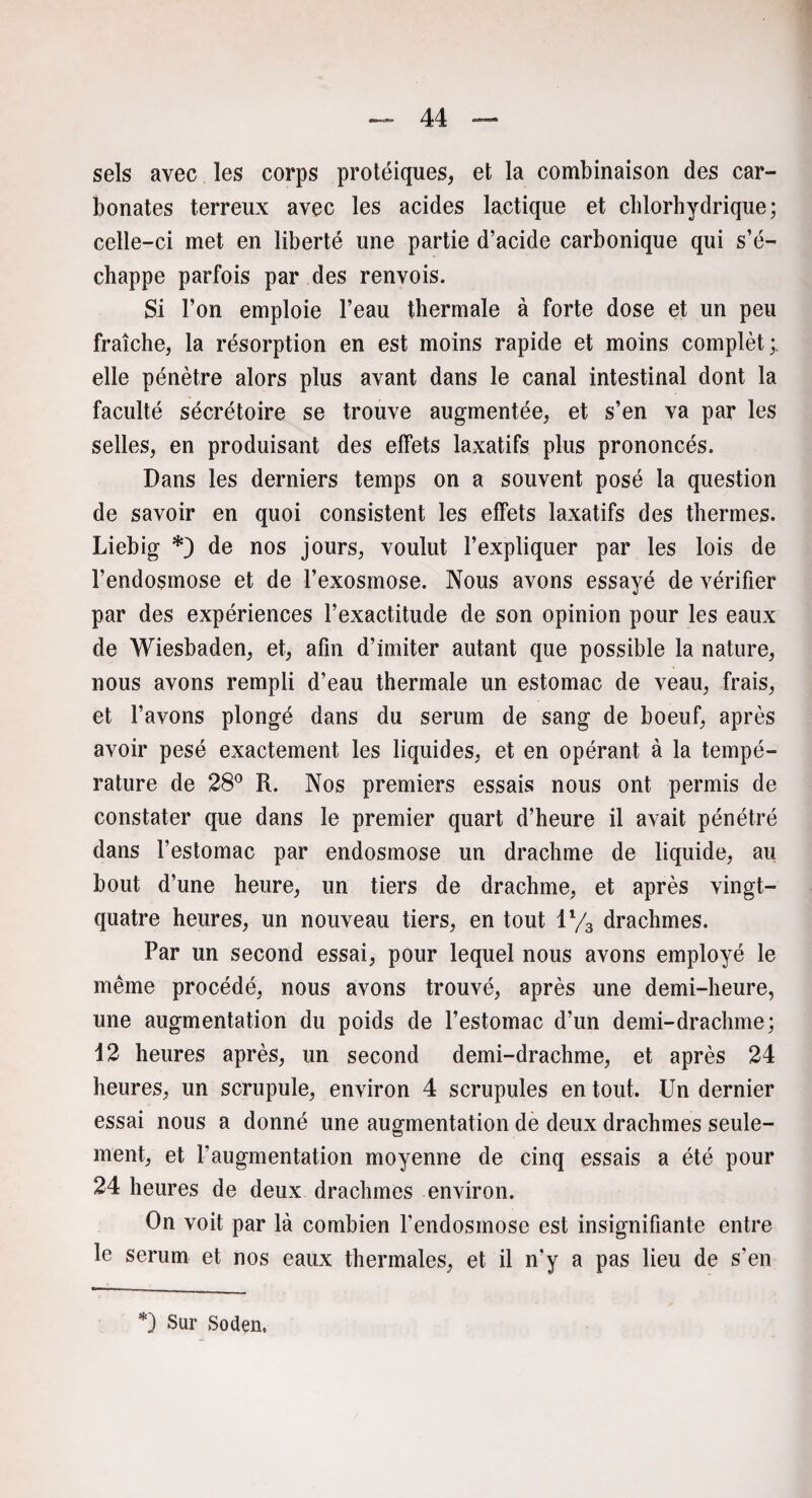 sels avec les corps protéiques* et la combinaison des car¬ bonates terreux avec les acides lactique et chlorhydrique ; celle-ci met en liberté une partie d’acide carbonique qui s’é¬ chappe parfois par des renvois. Si l’on emploie l’eau thermale à forte dose et un peu fraîche, la résorption en est moins rapide et moins complèt;. elle pénètre alors plus avant dans le canal intestinal dont la faculté sécrétoire se trouve augmentée, et s’en va par les selles, en produisant des effets laxatifs plus prononcés. Dans les derniers temps on a souvent posé la question de savoir en quoi consistent les effets laxatifs des thermes. Liebig *) de nos jours, voulut l’expliquer par les lois de l’endosmose et de l’exosmose. Nous avons essayé de vérifier par des expériences l’exactitude de son opinion pour les eaux de Wiesbaden, et, afin d’imiter autant que possible la nature, nous avons rempli d’eau thermale un estomac de veau, frais, et l’avons plongé dans du sérum de sang de boeuf, après avoir pesé exactement les liquides, et en opérant à la tempé¬ rature de 28° R. Nos premiers essais nous ont permis de constater que dans le premier quart d’heure il avait pénétré dans l’estomac par endosmose un drachme de liquide, au bout d’une heure, un tiers de drachme, et après vingt- quatre heures, un nouveau tiers, en tout ll/3 drachmes. Par un second essai, pour lequel nous avons employé le même procédé, nous avons trouvé, après une demi-heure, une augmentation du poids de l’estomac d’un demi-drachme; 12 heures après, un second demi-drachme, et après 24 heures, un scrupule, environ 4 scrupules en tout. Un dernier essai nous a donné une augmentation de deux drachmes seule¬ ment, et l’augmentation moyenne de cinq essais a été pour 24 heures de deux drachmes environ. On voit par là combien l'endosmose est insignifiante entre le sérum et nos eaux thermales, et il n'y a pas lieu de s’en *) Sur Soden.