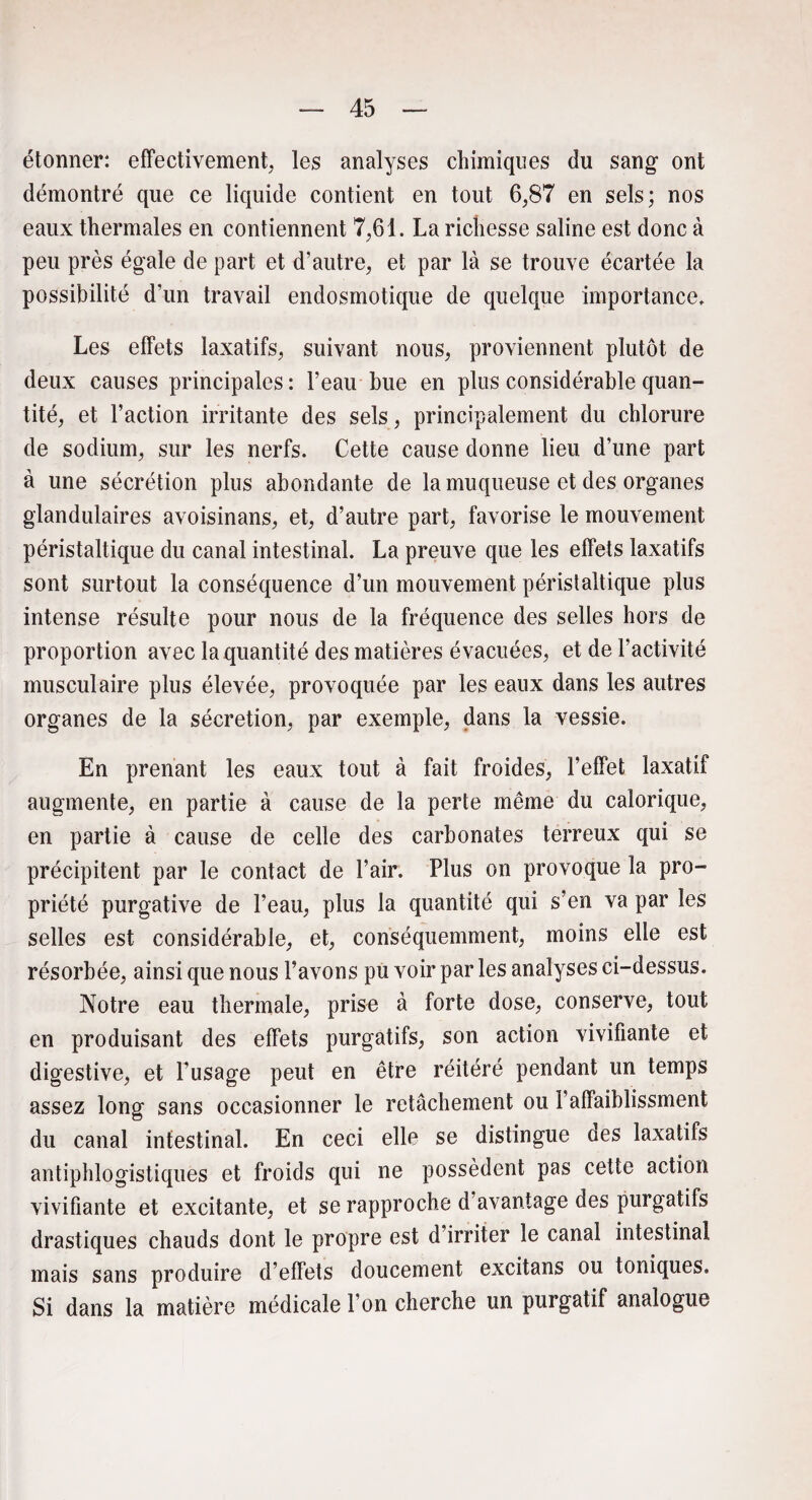 étonner: effectivement, les analyses chimiques du sang ont démontré que ce liquide contient en tout 6,87 en sels; nos eaux thermales en contiennent 7,61. La richesse saline est donc à peu près égale de part et d’autre, et par là se trouve écartée la possibilité d‘un travail endosmotique de quelque importance. Les effets laxatifs, suivant nous, proviennent plutôt de deux causes principales: l’eau bue en plus considérable quan¬ tité, et l’action irritante des sels, principalement du chlorure de sodium, sur les nerfs. Cette cause donne lieu d’une part à une sécrétion plus abondante de la muqueuse et des organes glandulaires avoisinans, et, d’autre part, favorise le mouvement péristaltique du canal intestinal. La preuve que les effets laxatifs sont surtout la conséquence d’un mouvement péristaltique plus intense résulte pour nous de la fréquence des selles hors de proportion avec la quantité des matières évacuées, et de l’activité musculaire plus élevée, provoquée par les eaux dans les autres organes de la sécrétion, par exemple, dans la vessie. En prenant les eaux tout à fait froides, l’effet laxatif augmente, en partie à cause de la perte même du calorique, en partie à cause de celle des carbonates terreux qui se précipitent par le contact de l’air. Plus on provoque la pro¬ priété purgative de l’eau, plus la quantité qui s’en va par les selles est considérable, et, conséquemment, moins elle est résorbée, ainsi que nous l’avons pu voir par les analyses ci-dessus. Notre eau thermale, prise à forte dose, conserve, tout en produisant des effets purgatifs, son action vivifiante et digestive, et l’usage peut en être réitéré pendant un temps assez long sans occasionner le relâchement ou l’affaiblissment du canal intestinal. En ceci elle se distingue des laxatifs antiphlogistiques et froids qui ne possèdent pas cette action vivifiante et excitante, et se rapproche d’avantage des purgatifs drastiques chauds dont le propre est d’irriter le canal intestinal mais sans produire d’effets doucement excitans ou toniques. Si dans la matière médicale l’on cherche un purgatif analogue