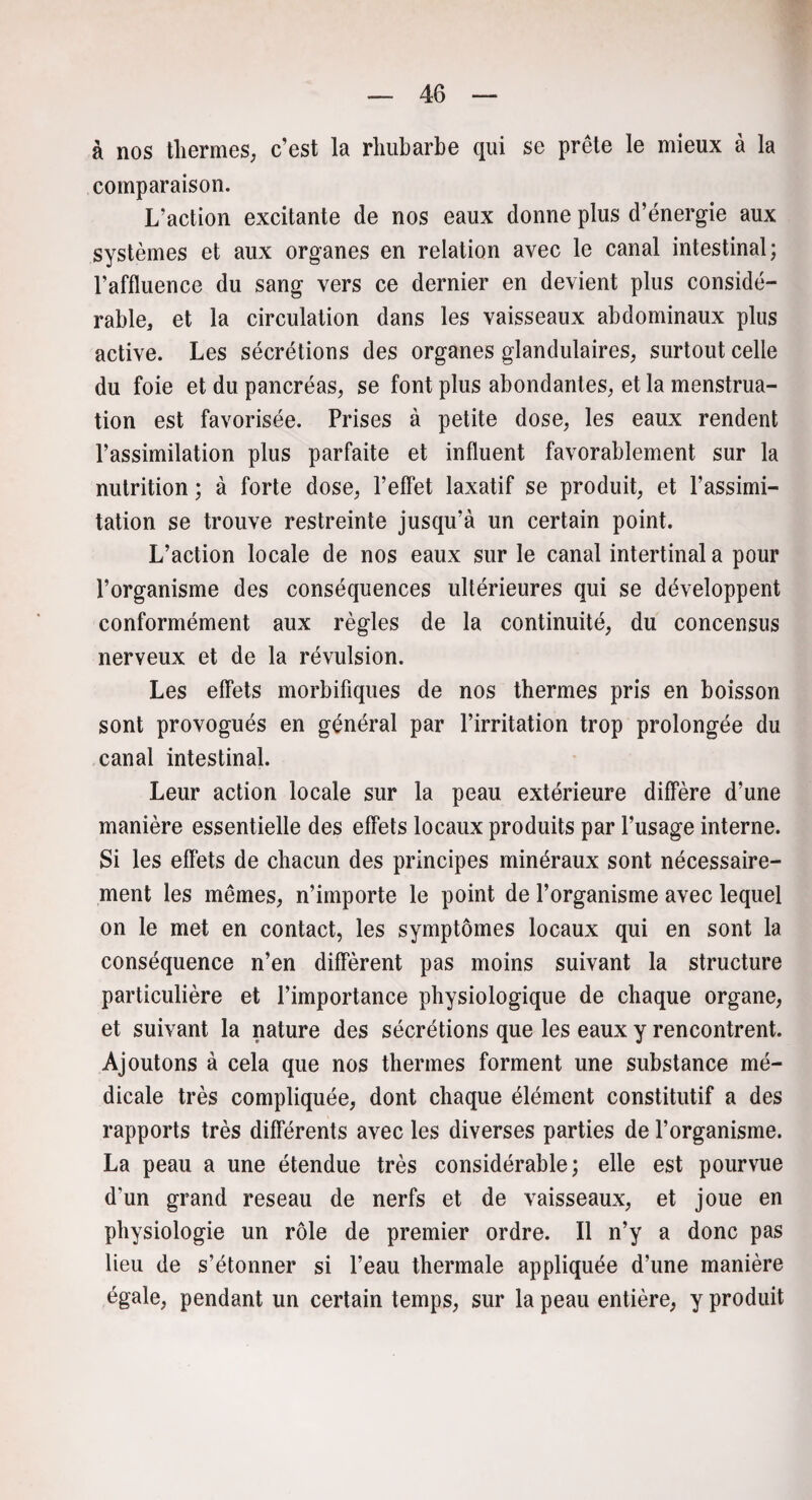 à nos thermes, c’est la rhubarbe qui se prête le mieux à la comparaison. L’action excitante de nos eaux donne plus d’énergie aux systèmes et aux organes en relation avec le canal intestinal; l’affluence du sang vers ce dernier en devient plus considé¬ rable, et la circulation dans les vaisseaux abdominaux plus active. Les sécrétions des organes glandulaires, surtout celle du foie et du pancréas, se font plus abondantes, et la menstrua¬ tion est favorisée. Prises à petite dose, les eaux rendent l’assimilation plus parfaite et influent favorablement sur la nutrition ; à forte dose, l’effet laxatif se produit, et l’assimi- tation se trouve restreinte jusqu’à un certain point. L’action locale de nos eaux sur le canal intertinal a pour l’organisme des conséquences ultérieures qui se développent conformément aux règles de la continuité, du concensus nerveux et de la révulsion. Les effets morbifiques de nos thermes pris en boisson sont provogués en général par l’irritation trop prolongée du canal intestinal. Leur action locale sur la peau extérieure diffère d’une manière essentielle des effets locaux produits par l’usage interne. Si les effets de chacun des principes minéraux sont nécessaire¬ ment les mêmes, n’importe le point de l’organisme avec lequel on le met en contact, les symptômes locaux qui en sont la conséquence n’en diffèrent pas moins suivant la structure particulière et l’importance physiologique de chaque organe, et suivant la nature des sécrétions que les eaux y rencontrent. Ajoutons à cela que nos thermes forment une substance mé¬ dicale très compliquée, dont chaque élément constitutif a des rapports très différents avec les diverses parties de l’organisme. La peau a une étendue très considérable; elle est pourvue d’un grand reseau de nerfs et de vaisseaux, et joue en physiologie un rôle de premier ordre. Il n’y a donc pas lieu de s’étonner si l’eau thermale appliquée d’une manière égale, pendant un certain temps, sur la peau entière, y produit
