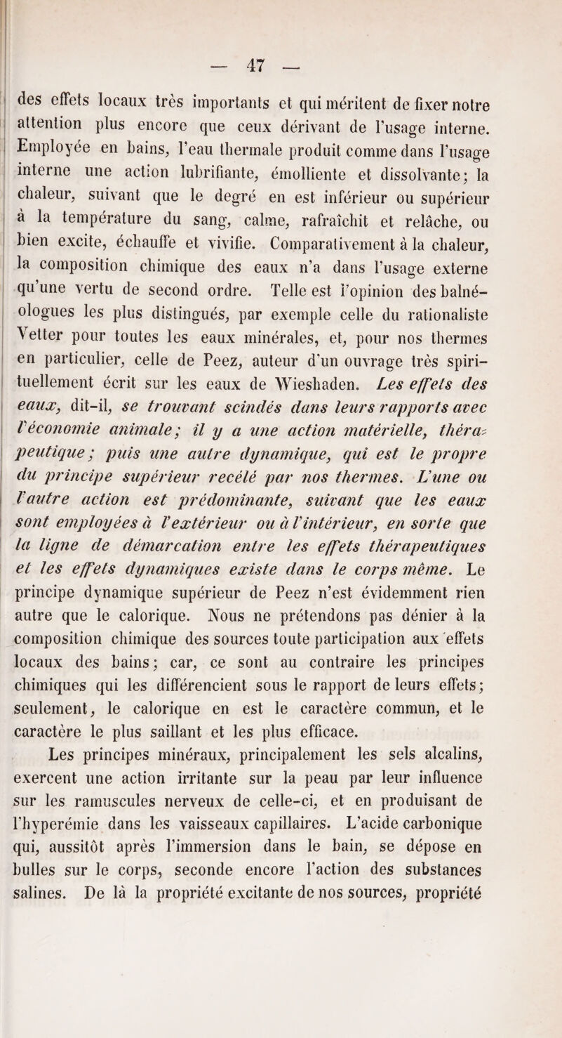 des effets locaux très importants et qui méritent de fixer notre attention plus encore que ceux dérivant de l’usage interne. Employée en bains, l’eau thermale produit comme dans l’usage interne une action lubrifiante, émolliente et dissolvante; la chaleur, suivant que le degré en est inférieur ou supérieur à la température du sang, calme, rafraîchit et relâche, ou bien excite, échauffe et vivifie. Comparativement à la chaleur, la composition chimique des eaux n’a dans l’usage externe qu une vertu de second ordre. Telle est l’opinion des balné- ologues les plus distingués, par exemple celle du rationaliste Yetter pour toutes les eaux minérales, et, pour nos thermes en particulier, celle de Peez, auteur d'un ouvrage très spiri¬ tuellement écrit sur les eaux de Wieshaden. Les effets des eaux, dit-il, se trouvant scindés dans leurs rapports avec Véconomie animale ; il y a une action matérielle, thèra* peutique ; puis une autre dynamique, qui est le propre du principe supérieur recélé par nos thermes. Lune ou Vautre action est prédominante, suivant que les eaux sont employées à Vextérieur ou à Vintérieur, en sorte que la ligne de démarcation entre les effets thérapeutiques et les effets dynamiques existe dans le corps meme. Le principe dynamique supérieur de Peez n’est évidemment rien autre que le calorique. Nous ne prétendons pas dénier à la composition chimique des sources toute participation aux effets locaux des bains ; car, ce sont au contraire les principes chimiques qui les différencient sous le rapport de leurs effets; seulement, le calorique en est le caractère commun, et le caractère le plus saillant et les plus efficace. Les principes minéraux, principalement les sels alcalins, exercent une action irritante sur la peau par leur influence sur les ramuscules nerveux de celle-ci, et en produisant de Phyperémie dans les vaisseaux capillaires. L’acide carbonique qui, aussitôt après l’immersion dans le bain, se dépose en bulles sur le corps, seconde encore l’action des substances salines. De là la propriété excitante de nos sources, propriété