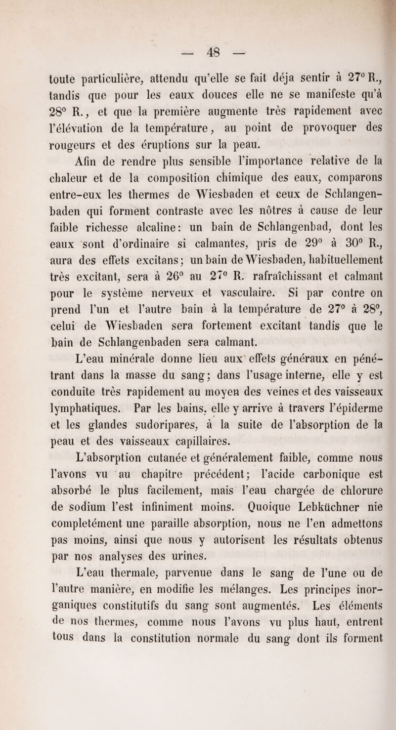toute particulière, attendu qu’elle se fait déjà sentir à 27° R., tandis que pour les eaux douces elle ne se manifeste qu’à 28° R., et que la première augmente très rapidement avec l’élévation de la température, au point de provoquer des rougeurs et des éruptions sur la peau. Afin de rendre plus sensible l’importance relative de la chaleur et de la composition chimique des eaux, comparons entre-eux les thermes de Wiesbaden et ceux de Schlangen- baden qui forment contraste avec les nôtres à cause de leur faible richesse alcaline: un bain de Schlangenbad, dont les eaux sont d’ordinaire si calmantes, pris de 29° à 30° R., aura des effets excitans; un bain de Wiesbaden, habituellement très excitant, sera à 26° au 27° R. rafraîchissant et calmant pour le système nerveux et vasculaire. Si par contre on prend l’un et l’autre bain à la température de 27° à 28°, celui de Wiesbaden sera fortement excitant tandis que le bain de Schlangenbaden sera calmant. L’eau minérale donne lieu aux effets généraux en péné¬ trant dans la masse du sang; dans l’usage interne, elle y est conduite très rapidement au moyen des veines et des vaisseaux lymphatiques. Par les bains, elle y arrive à travers l’épiderme et les glandes sudoripares, à la suite de l’absorption de la peau et des vaisseaux capillaires. L’absorption cutanée et généralement faible, comme nous l’avons vu au chapitre précédent; l’acide carbonique est absorbé le plus facilement, mais l’eau chargée de chlorure de sodium l’est infiniment moins. Quoique Lebküchner nie completément une paraille absorption, nous ne l’en admettons pas moins, ainsi que nous y autorisent les résultats obtenus par nos analyses des urines. L’eau thermale, parvenue dans le sang de l’une ou de l’autre manière, en modifie les mélanges. Les principes inor¬ ganiques constitutifs du sang sont augmentés. Les éléments de nos thermes, comme nous l’avons vu plus haut, entrent tous dans la constitution normale du sang dont ils forment