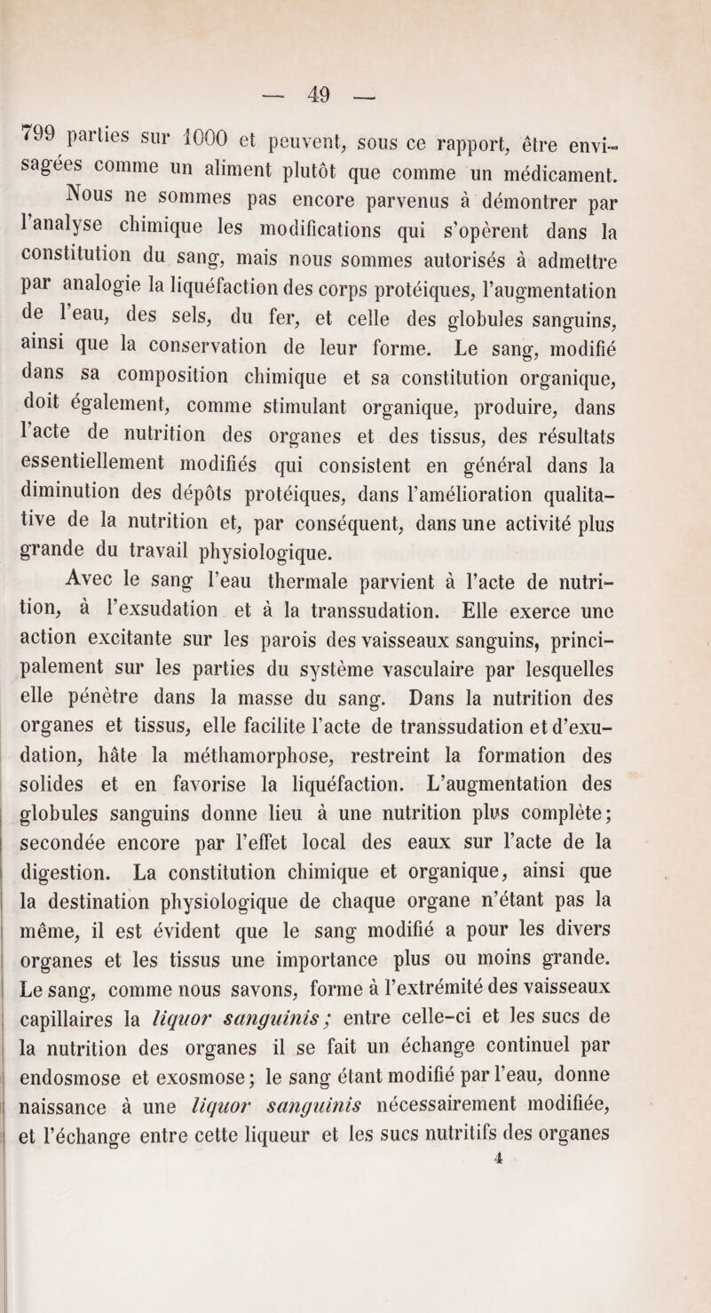 799 parties sur 1000 et peuvent, sous ce rapport, être envi¬ sagées comme un aliment plutôt que comme un médicament. Nous ne sommes pas encore parvenus à démontrer par 1 analyse chimique les modifications qui s’opèrent dans la constitution du sang, mais nous sommes autorisés à admettre par analogie la liquéfaction des corps protéiques, l’augmentation de 1 eau, des sels, du fer, et celle des globules sanguins, ainsi que la conservation de leur forme. Le sang, modifié dans sa composition chimique et sa constitution organique, doit également, comme stimulant organique, produire, dans 1 acte de nutrition des organes et des tissus, des résultats essentiellement modifiés qui consistent en général dans la diminution des dépôts protéiques, dans l’amélioration qualita¬ tive de la nutrition et, par conséquent, dans une activité plus grande du travail physiologique. Avec le sang l’eau thermale parvient à l’acte de nutri¬ tion, à l’exsudation et à la transsudation. Elle exerce une action excitante sur les parois des vaisseaux sanguins, princi¬ palement sur les parties du système vasculaire par lesquelles elle pénètre dans la masse du sang. Dans la nutrition des organes et tissus, elle facilite l’acte de transsudation et d’exu- dation, hâte la méthamorphose, restreint la formation des solides et en favorise la liquéfaction. L’augmentation des globules sanguins donne lieu à une nutrition plus complète; secondée encore par l’effet local des eaux sur l’acte de la digestion. La constitution chimique et organique, ainsi que la destination physiologique de chaque organe n’étant pas la même, il est évident que le sang modifié a pour les divers organes et les tissus une importance plus ou moins grande. Le sang, comme nous savons, forme à l’extrémité des vaisseaux capillaires la liquor sanguinis ; entre celle-ci et les sucs de la nutrition des organes il se fait un échange continuel par endosmose et exosmose ; le sang étant modifié par l’eau, donne naissance à une liquor sanguinis nécessairement modifiée, et l’échange entre cette liqueur et les sucs nutritifs des organes 4