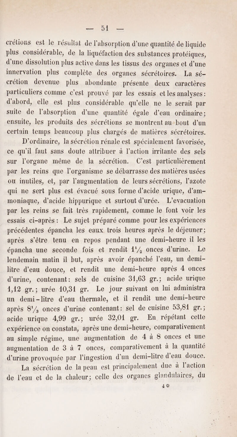 crétions est le résultat de l’absorption d’une quantité de liquide plus considérable, de la liquéfaction des substances protéiques, d’une dissolution plus active dans les tissus des organes et d’une innervation plus complète des organes sécrétoires. La sé¬ crétion devenue plus abondante présente deux caractères particuliers comme c’est prouvé par les essais et les analyses : d abord, elle est plus considérable qu’elle ne le serait par suite de l’absorption d’une quantité égale d’eau ordinaire; ensuite, les produits des sécrétions se montrent au bout d’un certain temps beaucoup plus chargés de matières sécrétoires. D’ordinaire, la sécrétion rénale est spécialement favorisée, ce qu‘il faut sans doute attribuer à l’action irritante des sels sur l’organe même de la sécrétion. C’est particulièrement par les reins que l’organisme se débarrasse des matières usées ou inutiles, et, par l’augmentation de leurs sécrétions, l’azote qui ne sert plus est évacué sous forme d’acide urique, d’am¬ moniaque, d’acide hippurique et surtout d’urée. L’évacuation par les reins se fait très rapidement, comme le font voir les essais ci-après : Le sujet préparé comme pour les expériences précédentes épancha les eaux trois heures après le déjeuner; après s’être tenu en repos pendant une demi-heure il les épancha une seconde fois et rendit iy2 onces d’urine. Le lendemain matin il but, après avoir épanché l’eau, un demi- litre d’eau douce, et rendit une demi-heure après 4 onces d’urine, contenant: sels de cuisine 31,63 gr.; acide urique 1,12 gr. ; urée 10,31 gr. Le jour suivant on lui administra un demi-litre d’eau thermale, et il rendit une demi-heure après 8% onces d’urine contenant: sel de cuisine 53,81 gr.; acide urique 4,99 gr. ; urée 32,01 gr. En répétant cette expérience on constata, après une demi-heure, comparativement au simple régime, une augmentation de 4 à 8 onces et une augmentation de 3 à 7 onces, comparativement à la quantité d’urine provoquée par l’ingestion d’un demi-litre d eau douce. La sécrétion de la peau est principalement due à l’action de l’eau et de la chaleur; celle des organes glandulaires, du