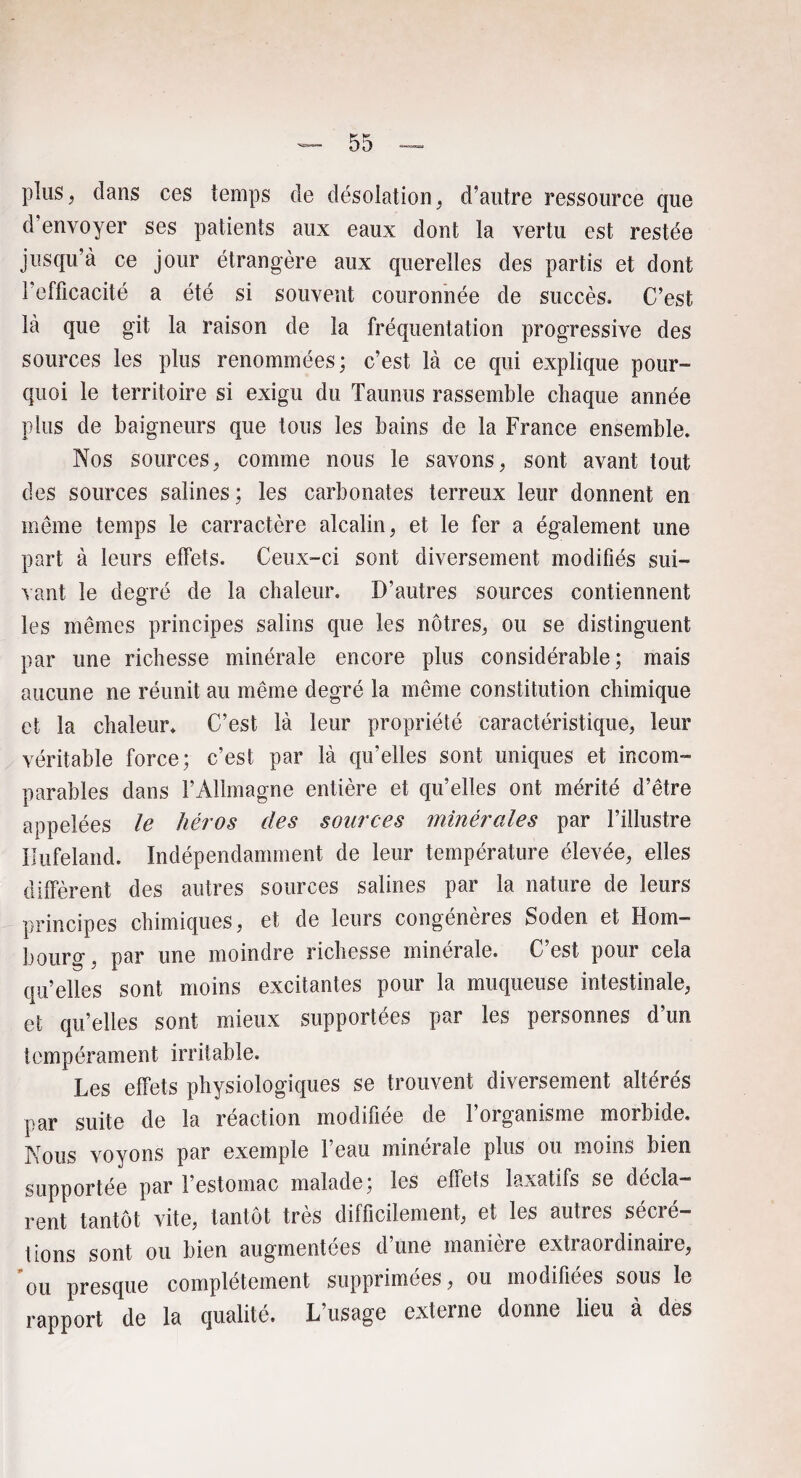 plus, dans ces temps de désolation, d’antre ressource que d’envoyer ses patients aux eaux dont la vertu est restée jusqu’à ce jour étrangère aux querelles des partis et dont l’efficacité a été si souvent couronnée de succès. C’est là que git la raison de la fréquentation progressive des sources les plus renommées; c’est là ce qui explique pour¬ quoi le territoire si exigu du Taunus rassemble chaque année plus de baigneurs que tous les bains de la France ensemble. Nos sources ; comme nous le savons, sont avant tout des sources salines; les carbonates terreux leur donnent en meme temps le carractère alcalin, et le fer a également une part à leurs effets. Ceux-ci sont diversement modifiés sui¬ vant le degré de la chaleur. D’autres sources contiennent les mêmes principes salins que les nôtres, ou se distinguent par une richesse minérale encore plus considérable; mais aucune ne réunit au même degré la même constitution chimique et la chaleur* C’est là leur propriété caractéristique, leur véritable force; c’est par là qu’elles sont uniques et incom¬ parables dans l’Allmagne entière et qu’elles ont mérité d’être appelées le héros des sources minérales par l’illustre Ilufeland. Indépendamment de leur température élevée, elles diffèrent des autres sources salines par la nature de leurs principes chimiques, et de leurs congénères Soden et Hom- bourg, par une moindre richesse minérale. C’est pour cela qu’elles sont moins excitantes pour la muqueuse intestinale, et qu’elles sont mieux supportées par les personnes d’un tempérament irritable. Les effets physiologiques se trouvent diversement altérés par suite de la réaction modifiée de l’organisme morbide. Nous voyons par exemple l’eau minérale plus ou moins bien supportée par l’estomac malade; les effets laxatifs se décla¬ rent tantôt vite, tantôt très difficilement, et les autres sécré¬ tions sont ou bien augmentées d’une manière extraordinaire, ou presque complètement supprimées, ou modifiées sous le rapport de la qualité. L’usage externe donne lieu à des