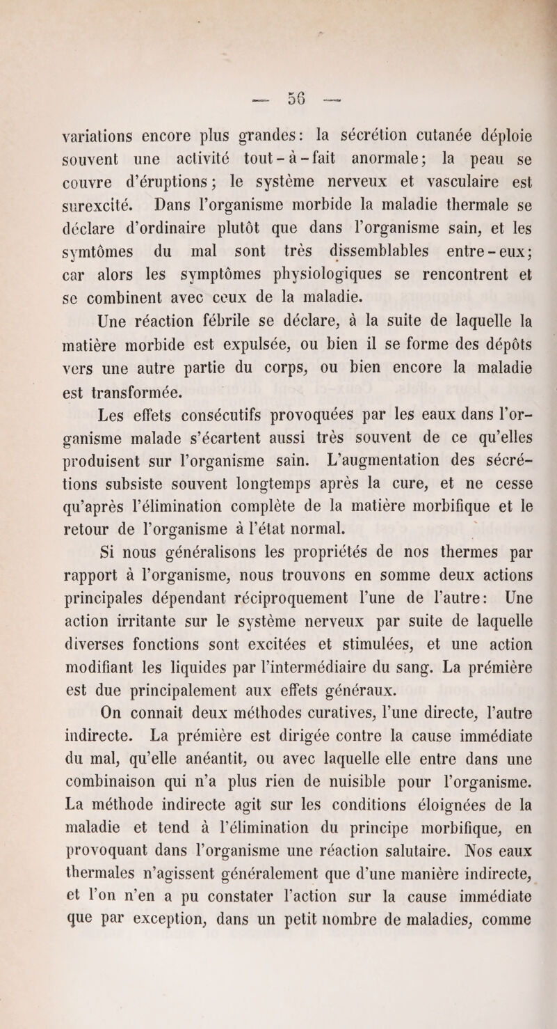 variations encore plus grandes: la sécrétion cutanée déploie souvent une activité tout - à - fait anormale ; la peau se couvre d’éruptions ; le système nerveux et vasculaire est surexcité. Dans l’organisme morbide la maladie thermale se déclare d’ordinaire plutôt que dans l’organisme sain, et les symtômes du mal sont très dissemblables entre-eux; car alors les symptômes physiologiques se rencontrent et se combinent avec ceux de la maladie. Une réaction fébrile se déclare, à la suite de laquelle la matière morbide est expulsée, ou bien il se forme des dépôts vers une autre partie du corps, ou bien encore la maladie est transformée. Les effets consécutifs provoquées par les eaux dans l’or¬ ganisme malade s’écartent aussi très souvent de ce qu’elles produisent sur l’organisme sain. L’augmentation des sécré¬ tions subsiste souvent longtemps après la cure, et ne cesse qu’après l’élimination complète de la matière morbifique et le retour de l’organisme à l’état normal. Si nous généralisons les propriétés de nos thermes par rapport à l’organisme, nous trouvons en somme deux actions principales dépendant réciproquement l’une de l’autre: Une action irritante sur le système nerveux par suite de laquelle diverses fonctions sont excitées et stimulées, et une action modifiant les liquides par l’intermédiaire du sang. La prémière est due principalement aux effets généraux. On connaît deux méthodes curatives, l’une directe, l’autre indirecte. La prémière est dirigée contre la cause immédiate du mal, qu’elle anéantit, ou avec laquelle elle entre dans une combinaison qui n’a plus rien de nuisible pour l’organisme. La méthode indirecte agit sur les conditions éloignées de la maladie et tend à l’élimination du principe morbifique, en provoquant dans l’organisme une réaction salutaire. Nos eaux thermales n’agissent généralement que d’une manière indirecte, et l’on n’en a pu constater l’action sur la cause immédiate que par exception, dans un petit nombre de maladies, comme