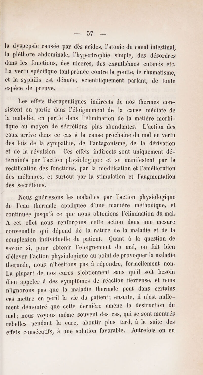 la dyspepsie causée par des acides, l’atonie du canal intestinal, la pléthore abdominale, l’hypertrophie simple, des désordres dans les fonctions, des ulcères, des exanthèmes cutanés etc. La vertu spécifique tant prônée contre la goutte, le rhumatisme, et la syphilis est dénuée, scientifiquement parlant, de toute espèce de preuve. Les effets thérapeutiques indirects de nos thermes con¬ sistent en partie dans l’éloignement de la cause médiate de la maladie, en partie dans l’élimination de la matière morbi¬ fique au moyen de sécrétions plus abondantes. L’action des eaux arrive dans ce cas à la cause prochaine du mal en vertu des lois de la sympathie, de l’antagonisme, de la dérivation et de la révulsion. Ces effets indirects sont uniquement dé¬ terminés par l’action physiologique et se manifestent par la rectification des fonctions, par la modification et l’amélioration des mélanges, et surtout par la stimulation et l’augmentation des sécrétions. Nous guérissons les maladies par Faction physiologique de l’eau thermale appliquée d’une manière méthodique, et continuée jusqu’à ce que nous obtenions l'élimination du mal. A cet effet nous renforçons cette action dans une mesure convenable qui dépend de la nature de la maladie et de la coinplexion individuelle du patient. Quant à la question de savoir si, pour obtenir l’éloignement du mal, on fait bien d’élever l’action physiologique au point de provoquer la maladie thermale, nous n’hésitons pas à répondre, formellement non. La plupart de nos cures s’obtiennent sans qu’il soit besoin d’en appeler à des symptômes de réaction fiévreuse, et nous n’ignorons pas que la maladie thermale peut dans certains cas mettre en péril la vie du patient; ensuite, ü n est nulle¬ ment démontré que cette derniere amene la destruction du mal; nous voyons même souvent des cas, qui se sont montrés rebelles pendant la cure, aboutir plus tard, à la suite des effets consécutifs, à une solution favorable. Autrefois on en