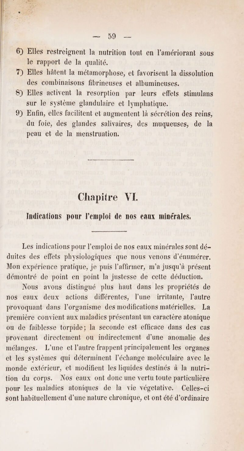 6) Elles restreignent la nutrition tout en l’amériorant sous le rapport de la qualité. 7) Elles hâtent la métamorphose, et favorisent la dissolution des combinaisons fibrineuses et albumineuses. 8) Elles activent la résorption par leurs effets stimulans sur le système glandulaire et lymphatique. 9) Enfin, elles facilitent et augmentent là sécrétion des reins, du foie, des glandes salivaires, des muqueuses, de la peau et de la menstruation. Chapitre VI. Indicatioüs pour l’emploi de nos eaux minérales. Les indications pour l’emploi de nos eaux minérales sont dé¬ duites des effets physiologiques que nous venons d’énumérer. Mon expérience pratique, je puis l’affirmer, m’a jusqu’à présent démontré de point en point la justesse de cette déduction. Nous avons distingué plus haut dans les propriétés de nos eaux deux actions différentes, l’une irritante, l’autre provoquant dans l’organisme des modifications matérielles. La première convient aux maladies présentant un caractère atonique ou de faiblesse torpide; la seconde est efficace dans des cas provenant directement ou indirectement d’une anomalie des mélanges. L’une et l’autre frappent principalement les organes et les systèmes qui déterminent l’échange moléculaire avec le monde extérieur, et modifient les liquides destinés à la nutri¬ tion du corps. Nos eaux ont donc une vertu toute particulière pour les maladies atoniques de la vie végétative. Celles-ci sont habituellement d’une nature chronique, et ont été d’ordinaire