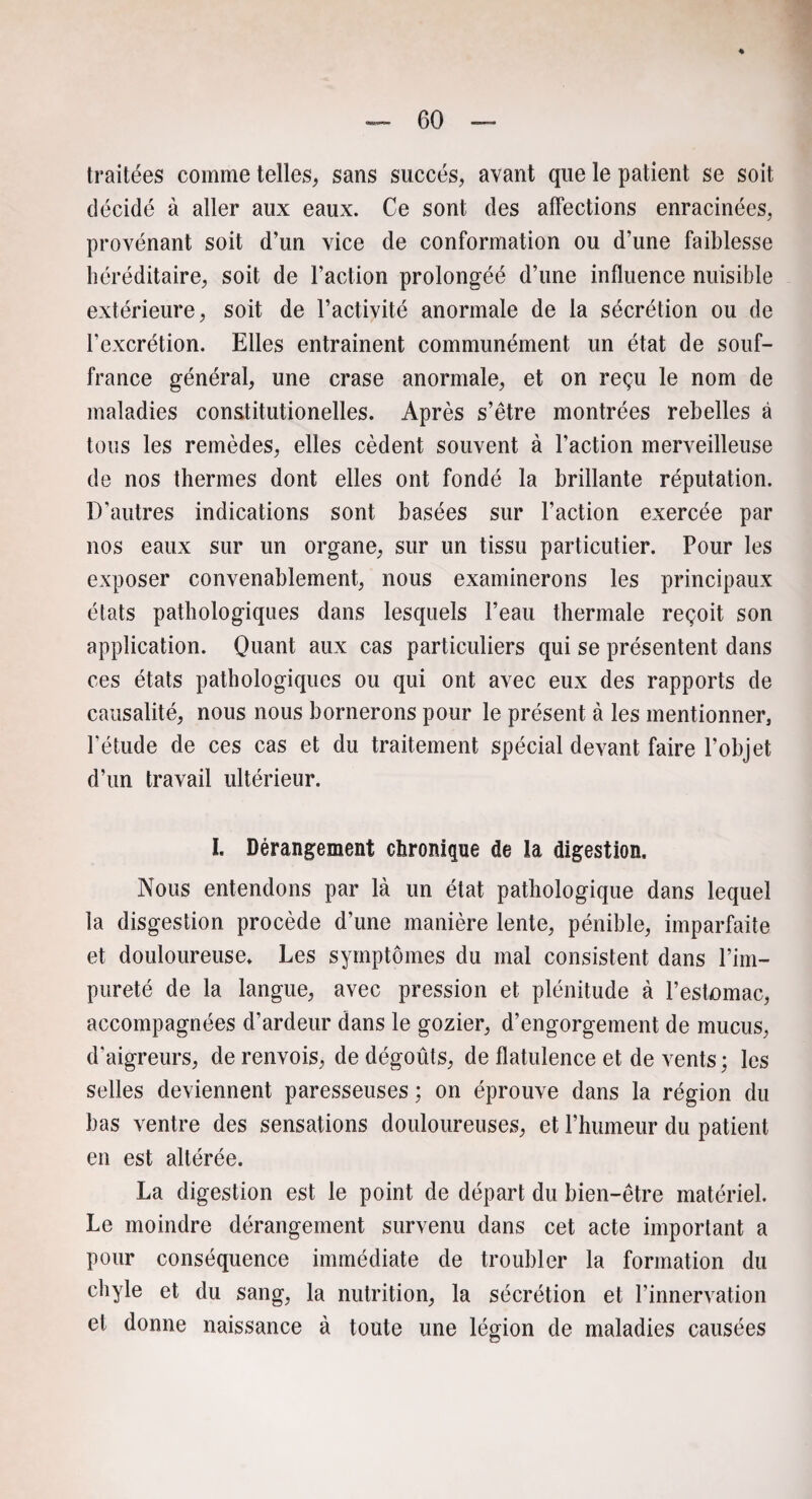 traitées comme telles, sans succès, avant que le patient se soit décidé à aller aux eaux. Ce sont des affections enracinées, provénant soit d’un vice de conformation ou d’une faiblesse héréditaire, soit de l’action prolongéé d’une influence nuisible extérieure, soit de l’activité anormale de la sécrétion ou de l’excrétion. Elles entraînent communément un état de souf¬ france général, une crase anormale, et on reçu le nom de maladies constitutionelles. Après s’être montrées rebelles à tous les remèdes, elles cèdent souvent à l’action merveilleuse de nos thermes dont elles ont fondé la brillante réputation. D’autres indications sont basées sur l’action exercée par nos eaux sur un organe, sur un tissu particulier. Pour les exposer convenablement, nous examinerons les principaux états pathologiques dans lesquels l’eau thermale reçoit son application. Quant aux cas particuliers qui se présentent dans ces états pathologiques ou qui ont avec eux des rapports de causalité, nous nous bornerons pour le présent à les mentionner, l’étude de ces cas et du traitement spécial devant faire l’objet d’un travail ultérieur. I. Dérangement chronique de la digestion. Nous entendons par là un état pathologique dans lequel la disgestion procède d’une manière lente, pénible, imparfaite et douloureuse. Les symptômes du mal consistent dans l’im¬ pureté de la langue, avec pression et plénitude à l’estomac, accompagnées d’ardeur dans le gozier, d’engorgement de mucus, d’aigreurs, de renvois, de dégoûts, de flatulence et de vents; les selles deviennent paresseuses ; on éprouve dans la région du bas ventre des sensations douloureuses, et l’humeur du patient en est altérée. La digestion est le point de départ du bien-être matériel. Le moindre dérangement survenu dans cet acte important a pour conséquence immédiate de troubler la formation du chyle et du sang; la nutrition, la sécrétion et l’innervation et donne naissance à toute une légion de maladies causées