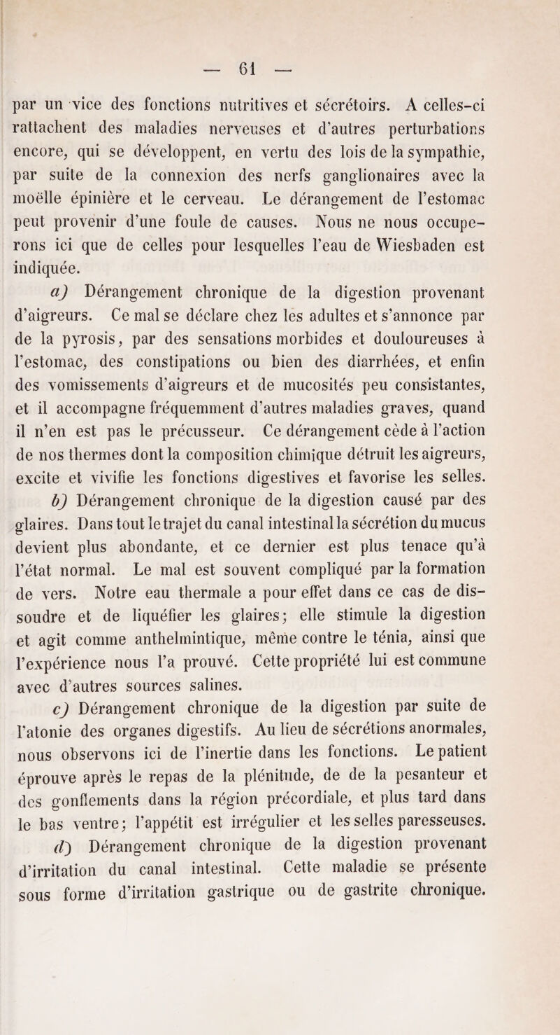 par un vice des fonctions nutritives et sécrétoirs. A celles-ci rattachent des maladies nerveuses et d’autres perturbations encore, qui se développent, en vertu des lois de la sympathie, par suite de la connexion des nerfs ganglionaires avec la moelle épinière et le cerveau. Le dérangement de l’estomac peut provenir d’une foule de causes. Nous ne nous occupe¬ rons ici que de celles pour lesquelles l’eau de Wiesbaden est indiquée. a) Dérangement chronique de la digestion provenant d’aigreurs. Ce mal se déclare chez les adultes et s’annonce par de la pyrosis, par des sensations morbides et douloureuses à l’estomac, des constipations ou bien des diarrhées, et enfin des vomissements d’aigreurs et de mucosités peu consistantes, et il accompagne fréquemment d’autres maladies graves, quand il n’en est pas le précusseur. Ce dérangement cède à l’action de nos thermes dont la composition chimique détruit les aigreurs, excite et vivifie les fonctions digestives et favorise les selles. b) Dérangement chronique de la digestion causé par des glaires. Dans tout le trajet du canal intestinal la sécrétion du mucus devient plus abondante, et ce dernier est plus tenace qu’à l’état normal. Le mal est souvent compliqué par la formation de vers. Notre eau thermale a pour effet dans ce cas de dis¬ soudre et de liquéfier les glaires; elle stimule la digestion et agit comme anthelmintique, même contre le ténia, ainsi que l’expérience nous l’a prouvé. Cette propriété lui est commune avec d’autres sources salines. c) Dérangement chronique de la digestion par suite de l’atonie des organes digestifs. Au lieu de sécrétions anormales, nous observons ici de l’inertie dans les fonctions. Le patient éprouve après le repas de la plénitude, de de la pesanteur et des gonflements dans la région précordiale, et plus tard dans le bas ventre; l’appétit est irrégulier et les selles paresseuses. (I) Dérangement chronique de la digestion provenant d’irritation du canal intestinal. Cette maladie se présente sous forme d’irritation gastrique ou de gastrite chronique.