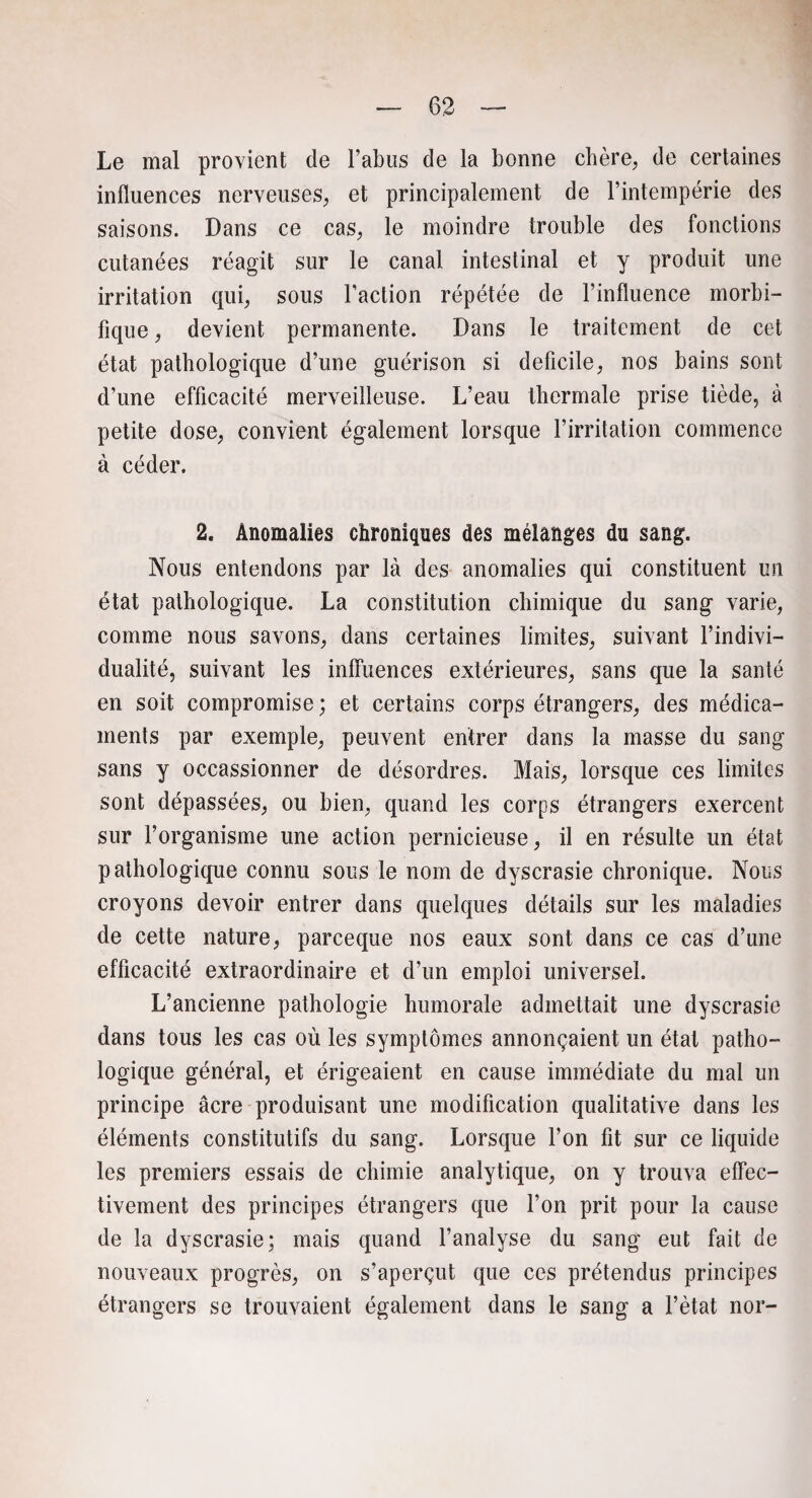 Le mal provient de l’abus de la bonne chère, de certaines influences nerveuses, et principalement de l’intempérie des saisons. Dans ce cas, le moindre trouble des fonctions cutanées réagit sur le canal intestinal et y produit une irritation qui, sous l’action répétée de l’influence morbi¬ fique , devient permanente. Dans le traitement de cet état pathologique d’une guérison si deficile, nos bains sont d’une efficacité merveilleuse. L’eau thermale prise tiède, à petite dose, convient également lorsque l’irritation commence à céder. 2. Anomalies chroniques des mélanges du sang. Nous entendons par là des anomalies qui constituent un état pathologique. La constitution chimique du sang varie, comme nous savons, dans certaines limites, suivant l’indivi¬ dualité, suivant les inffuences extérieures, sans que la santé en soit compromise ; et certains corps étrangers, des médica¬ ments par exemple, peuvent entrer dans la masse du sang sans y occassionner de désordres. Mais, lorsque ces limites sont dépassées, ou bien, quand les corps étrangers exercent sur l’organisme une action pernicieuse, il en résulte un état pathologique connu sous le nom de dyscrasie chronique. Nous croyons devoir entrer dans quelques détails sur les maladies de cette nature, parceque nos eaux sont dans ce cas d’une efficacité extraordinaire et d’un emploi universel. L’ancienne pathologie humorale admettait une dyscrasie dans tous les cas où les symptômes annonçaient un état patho¬ logique général, et érigeaient en cause immédiate du mal un principe âcre produisant une modification qualitative dans les éléments constitutifs du sang. Lorsque l’on fit sur ce liquide les premiers essais de chimie analytique, on y trouva effec¬ tivement des principes étrangers que l’on prit pour la cause de la dyscrasie; mais quand l’analyse du sang eut fait de nouveaux progrès, on s’aperçut que ces prétendus principes étrangers se trouvaient également dans le sang a l’ètat nor-