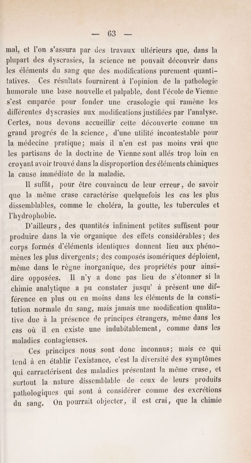 mal, et l’on s’assura par des travaux ultérieurs que, dans la plupart des dyscrasies, la science ne pouvait découvrir dans les éléments du sang que des modifications purement quanti¬ tatives. Ces résultats fournirent à l’opinion de la pathologie humorale une hase nouvelle et palpable, dont l’école de Vienne s’est emparée pour fonder une crasologie qui ramène les différentes dyscrasies aux modifications justifiées par l’analyse. Certes, nous devons accueillir cette découverte comme un grand progrès de la science, d’une utilité incontestable pour la médecine pratique; mais il n’en est pas moins vrai que les partisans de la doctrine de Vienne sont allés trop loin en croyant avoir trouvé dans la disproportion des éléments chimiques la cause immédiate de la maladie. Il suffit, pour être convaincu de leur erreur, de savoir que la même crase caractérise quelquefois les cas les plus dissemblables, comme le choléra, la goutte, les tubercules et l’hydrophobie. D’ailleurs, des quantités infiniment petites suffisent pour produire dans la vie organique des effets considérables; des corps formés d’éléments identiques donnent lieu aux phéno¬ mènes les plus divergents ; des composés isomériques déploient, même dans le règne inorganique, des propriétés pour ainsi- dire opposées. Il n’y a donc pas lieu de s’étonner si la chimie analytique a pu constater jusqu’ à présent une dif¬ férence en plus ou en moins dans les éléments de la consti¬ tution normale du sang, mais jamais une modification qualita¬ tive due à la présence de principes étrangers, même dans les cas où il en existe une indubitablement, comme dans les maladies contagieuses. Ces principes nous sont donc inconnus; mais ce qui tend à en établir l’existance, c’est la diversité des symptômes qui caractérisent des maladies présentant la même crase, et surtout la nature dissemblable de ceux de leurs produits pathologiques qui sont à considérer comme des excrétions du sang. On pourrait objecter, il est crai, que la chimie