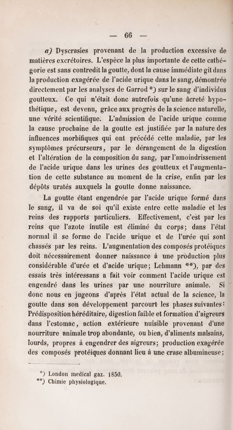 a) Dyscrasies provenant de la production excessive de matières excrétoires. L’espèce la plus importante de cette caté¬ gorie est sans contredit la goutte, dont la cause immédiate git dans la production exagérée de l’acide urique dans le sang, démontrée directement par les analyses de Garrod*) sur le sang d’individus goutteux. Ce qui n’était donc autrefois qu’une âcreté hypo¬ thétique, est devenu, grâce aux progrès de la science naturelle, une vérité scientifique. L’admission de l’acide urique comme la cause prochaine de la goutte est justifiée par la nature des influences morbifiques qui ont précédé cette maladie, par les symptômes précurseurs, par le dérangement de la digestion et l’altération de la composition du sang, par l’amoindrissement de l’acide urique dans les urines des goutteux et l’augmenta¬ tion de cette substance au moment de la crise, enfin par les dépôts uratés auxquels la goutte donne naissance. La goutte étant engendrée par l’acide urique formé dans le sang, il va de soi qu’il existe entre cette maladie et les reins des rapports particuliers. Effectivement, c’est par les reins que l’azote inutile est éliminé du corps; dans l’état normal il se forme de l’acide urique et de l’urée qui sont chassés par les reins. L’augmentation des composés protéiques doit nécessairement donner naissance à une production plus considérable d’urée et d’acide urique; Lehmann **), par des essais très intéressans a fait voir comment l’acide urique est engendré dans les urines par une nourriture animale. Si donc nous en jugeons d’après l’état actual de la science, la goutte dans son développement parcourt les phases suivantes: Prédisposition héréditaire, digestion faible et formation d’aigreurs dans l’estomac, action extérieure nuisible provenant d’une nourriture animale trop abondante, ou bien, d’aliments malsains, lourds, propres à engendrer des aigreurs; production exagérée des composés protéiques donnant lieu à une crase albumineuse; *) London medical gaz. 1850. **) Chimie physiologique.