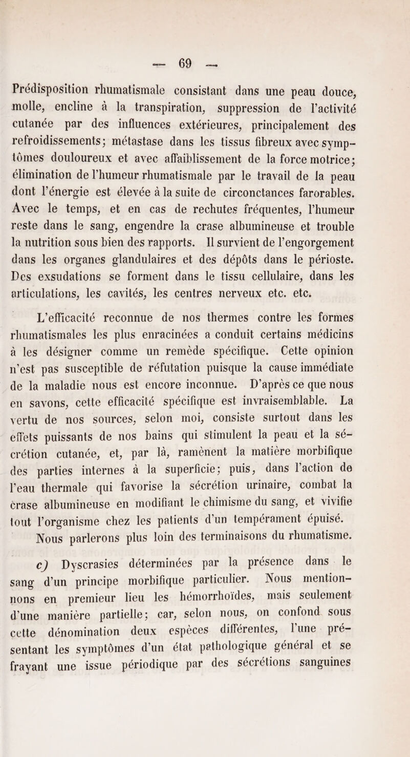 Prédisposition rhumatismale consistant dans une peau douce, molle, encline à la transpiration, suppression de l’activité cutanée par des influences extérieures, principalement des refroidissements; métastase dans les tissus fibreux avec symp¬ tômes douloureux et avec affaiblissement de la force motrice; élimination de l’humeur rhumatismale par le travail de la peau dont l’énergie est élevée à la suite de circonctances farorables. Avec le temps, et en cas de rechutes fréquentes, l’humeur reste dans le sang, engendre la crase albumineuse et trouble la nutrition sous bien des rapports. Il survient de l’engorgement dans les organes glandulaires et des dépôts dans le périoste. Des exsudations se forment dans le tissu cellulaire, dans les articulations, les cavités, les centres nerveux etc. etc. L’efficacité reconnue de nos thermes contre les formes rhumatismales les plus enracinées a conduit certains médicins à les désigner comme un remède spécifique. Cette opinion n’est pas susceptible de réfutation puisque la cause immédiate de la maladie nous est encore inconnue. D’après ce que nous en savons, cette efficacité spécifique est invraisemblable. La vertu de nos sources, selon moi, consiste surtout dans les effets puissants de nos bains qui stimulent la peau et la sé¬ crétion cutanée, et, par là, ramènent la matière morbifique des parties internes à la superficie; puis, dans Faction de l’eau thermale qui favorise la sécrétion urinaire, combat la crase albumineuse en modifiant le chimisme du sang, et vivifie tout l’organisme chez les patients d un tempérament épuisé. Nous parlerons plus loin des terminaisons du rhumatisme. c) Dyscrasies déterminées par la présence dans le sang d’un principe morbifique particulier. Nous mention¬ nons en premieur lieu les hémorrhoïdes, mais seulement d’une manière partielle; car, selon nous, on confond sous cette dénomination deux espèces différentes, lune pié sentant les symptômes d’un état pathologique général et se frayant une issue périodique par des sécrétions sanguines