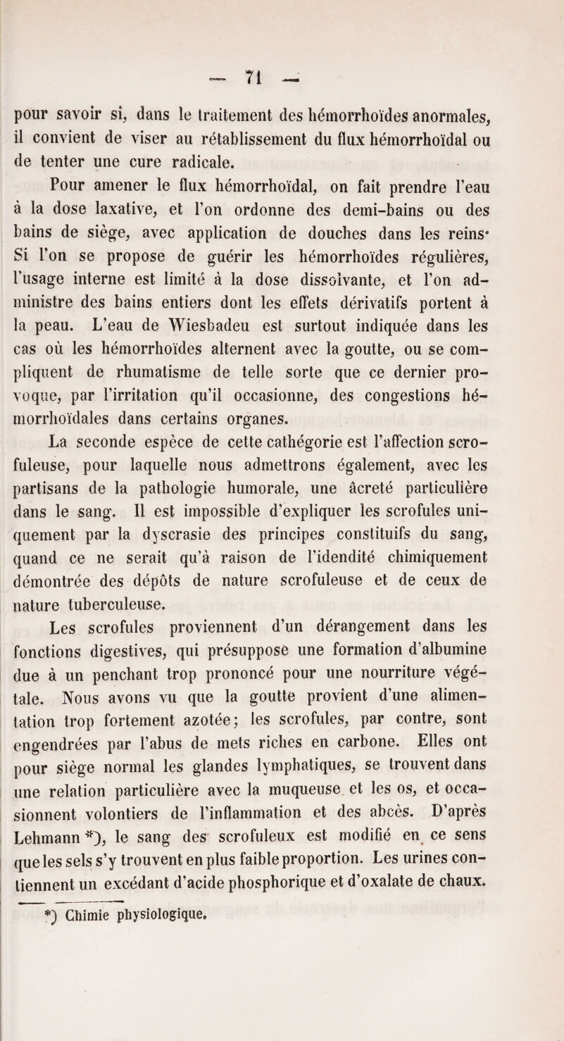 pour savoir si, dans le traitement des liémorrhoïdes anormales, il convient de viser au rétablissement du flux hémorrhoïdal ou de tenter une cure radicale. Pour amener le flux hémorrhoïdal, on fait prendre Peau à la dose laxative, et Ton ordonne des demi-bains ou des bains de siège, avec application de douches dans les reins* Si l’on se propose de guérir les hémorrhoïdes régulières, l’usage interne est limité à la dose dissolvante, et l’on ad¬ ministre des bains entiers dont les effets dérivatifs portent à la peau. L’eau de Wiesbadeu est surtout indiquée dans les cas où les hémorrhoïdes alternent avec la goutte, ou se com¬ pliquent de rhumatisme de telle sorte que ce dernier pro¬ voque, par l’irritation qu’il occasionne, des congestions hé- morrhoïdales dans certains organes. La seconde espèce de cette cathégorie est l’affection scro¬ fuleuse, pour laquelle nous admettrons également, avec les partisans de la pathologie humorale, une âcreté particulière dans le sang. Il est impossible d’expliquer les scrofules uni¬ quement par la dyscrasie des principes constituifs du sang, quand ce ne serait qu’à raison de l’idendité chimiquement démontrée des dépôts de nature scrofuleuse et de ceux de nature tuberculeuse. Les scrofules proviennent d’un dérangement dans les fonctions digestives, qui présuppose une formation d’albumine due à un penchant trop prononcé pour une nourriture végé¬ tale. Nous avons vu que la goutte provient d’une alimen¬ tation trop fortement azotée; les scrofules, par contre, sont engendrées par l’abus de mets riches en carbone. Elles ont pour siège normal les glandes lymphatiques, se trouvent dans une relation particulière avec la muqueuse et les os, et occa¬ sionnent volontiers de l’inflammation et des abcès. D’après Lehmann *), le sang des scrofuleux est modifié en ce sens que les sels s’y trouvent en plus faible proportion. Les urines con¬ tiennent un excédant d’acide phosphorique et d’oxalate de chaux.