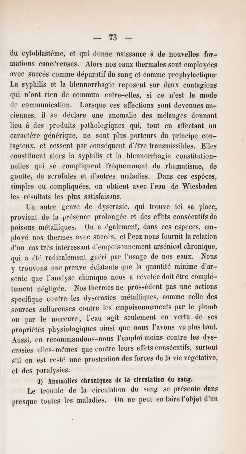 du cytoblastème, et qui donne naissance à de nouvelles for» mations cancéreuses. Alors nos eaux thermales sont employées avec succès comme dépuratif du sang et comme prophylactique* La syphilis et la blennorrhagie reposent sur deux contagions qui n’ont rien de commun entre-elles, si ce n’est le mode de communication. Lorsque ces affections sont devenues an¬ ciennes, il se déclare une anomalie des mélanges donnant lieu à des produits pathologiques qui, tout en affectant un caractère générique, ne sont plus porteurs du principe con¬ tagieux, et cessent par conséquent d’être transmissibles. Elles constituent alors la syphilis et la blennorrhagie constitution¬ nelles qui se compliquent fréquemment de rhumatisme, de goutte, de scrofules et d’autres maladies. Dans ces espèces, simples ou compliquées, on obtient avec l’eau de Wiesbaden les résultats les plus satisfaisans. Un autre genre de dyscrasie, qui trouve ici sa place, provient de la présence prolongée et des effets consécutifs de poisons métalliques. On a également, dans ces espèces, em¬ ployé nos thermes avec succès, et Peez nous fournit la relation d’un cas très intéressant d’empoisonnement arsénical chronique, qui a été radicalement guéri par l’usage de nos eaux. Nous y trouvons une preuve éclatante que la quantité minime d’ar¬ senic que l’analyse chimique nous a révélée doit être complè¬ tement négligée. Nos thermes ne prossedent pas une actions spécifique contre les dyscrasies métalliques, comme celle des sources sulfureuses contre les empoisonnements par le plomb ou par le mercure, l’eau agit seulement en vertu de ses propriétés physiologiques ainsi que nous 1 avons vu plus haut. Aussi, en recommandons-nous l’emploi moins contre les dys¬ crasies elles-mêmes que contre leurs effets consécutifs, surtout s’il en est resté une prostration des forces de la vie végétative, et des paralysies. 3) Anomalies chroniques de la circulation du sang. Le trouble de la circulation du sang se présente dans presque toutes les maladies. On ne peut en faire l’objet d’un