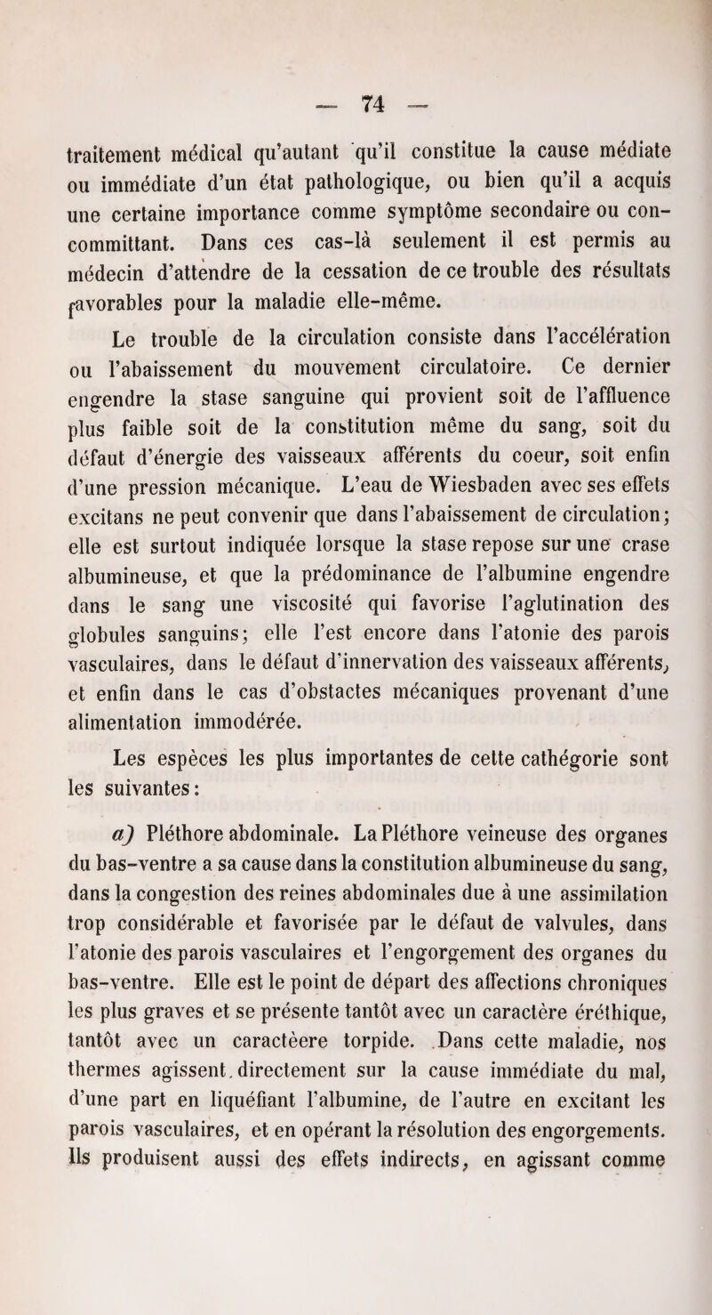 traitement médical qu’autant qu’il constitue la cause médiate ou immédiate d’un état pathologique, ou bien qu’il a acquis une certaine importance comme symptôme secondaire ou con- committant. Dans ces cas-là seulement il est permis au médecin d’attendre de la cessation de ce trouble des résultats j-avorables pour la maladie elle-même. Le trouble de la circulation consiste dans l’accélération ou l’abaissement du mouvement circulatoire. Ce dernier engendre la stase sanguine qui provient soit de l’affluence plus faible soit de la constitution même du sang, soit du défaut d’énergie des vaisseaux afférents du coeur, soit enfin d’une pression mécanique. L’eau de Wiesbaden avec ses effets excitans ne peut convenir que dans l’abaissement de circulation; elle est surtout indiquée lorsque la stase repose sur une crase albumineuse, et que la prédominance de l’albumine engendre dans le sang une viscosité qui favorise l’aglutination des globules sanguins; elle l’est encore dans l’atonie des parois vasculaires, dans le défaut d’innervation des vaisseaux afférents, et enfin dans le cas d’obstactes mécaniques provenant d’une alimentation immodérée. Les espèces les plus importantes de cette cathégorie sont les suivantes: a) Pléthore abdominale. La Pléthore veineuse des organes du bas-ventre a sa cause dans la constitution albumineuse du sang, dans la congestion des reines abdominales due à une assimilation trop considérable et favorisée par le défaut de valvules, dans l’atonie des parois vasculaires et l’engorgement des organes du bas-ventre. Elle est le point de départ des affections chroniques les plus graves et se présente tantôt avec un caractère éréthique, tantôt avec un caractèere torpide. Dans cette maladie, nos thermes agissent, directement sur la cause immédiate du mal, d’une part en liquéfiant l’albumine, de l’autre en excitant les parois vasculaires, et en opérant la résolution des engorgements. Ils produisent aussi des effets indirects, en agissant comme