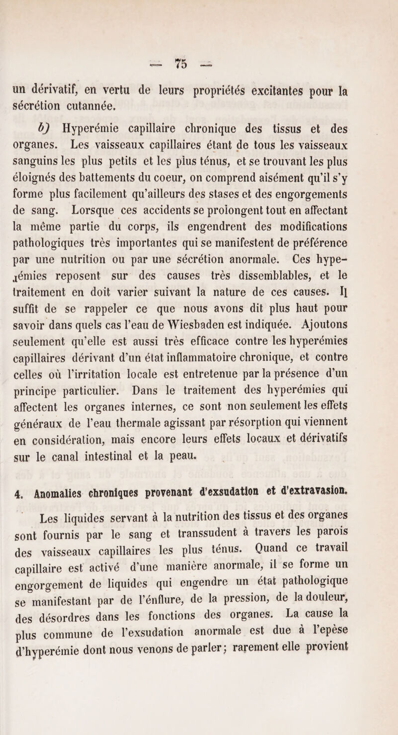 un dérivatif, en vertu de leurs propriétés excitantes pour la sécrétion cutannée. b) Hyperémie capillaire chronique des tissus et des organes. Les vaisseaux capillaires étant de tous les vaisseaux sanguins les plus petits et les plus ténus, et se trouvant les plus éloignés des battements du coeur, on comprend aisément qu’il s’y forme plus facilement qu’ailleurs des stases et des engorgements de sang. Lorsque ces accidents se prolongent tout en affectant la même partie du corps, ils engendrent des modifications pathologiques très importantes qui se manifestent de préférence par une nutrition ou par une sécrétion anormale. Ces hype¬ rémies reposent sur des causes très dissemblables, et le traitement en doit varier suivant la nature de ces causes. Il suffit de se rappeler ce que nous avons dit plus haut pour savoir dans quels cas l’eau de Wiesbaden est indiquée. Ajoutons seulement qu’elle est aussi très efficace contre les hyperémies capillaires dérivant d’un état inflammatoire chronique, et contre celles où l’irritation locale est entretenue par la présence d’un principe particulier. Dans le traitement des hyperémies qui affectent les organes internes, ce sont non seulement les effets généraux de l’eau thermale agissant par résorption qui viennent en considération, mais encore leurs effets locaux et dérivatifs sur le canal intestinal et la peau. 4. Anomalies chroniques provenant d’exsudation et d’extravasion. Les liquides servant à la nutrition des tissus et des organes sont fournis par le sang et transsudent à travers les parois des vaisseaux capillaires les plus ténus. Quand ce travail capillaire est activé d’une manière anormale, il se forme un engorgement de liquides qui engendre un état pathologique se manifestant par de l’énflure, de la pression, de la douleur, des désordres dans les fonctions des organes. La cause la plus commune de l’exsudation anormale est due à l’epèse d’hyperémie dont nous venons de parler; rarement elle provient