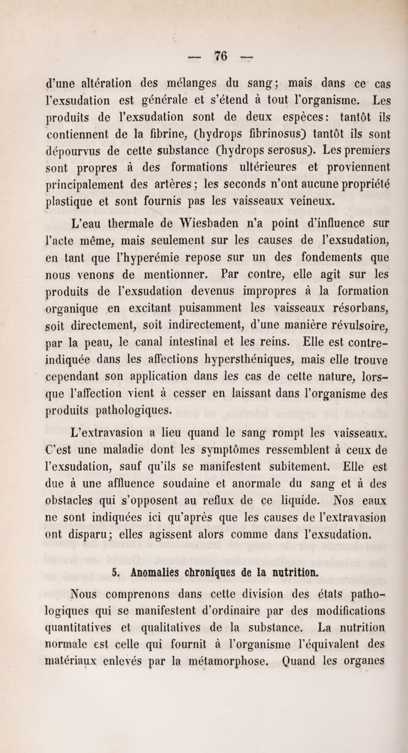d’une altération des mélanges du sang; mais dans ce cas Fexsudation est générale et s’étend à tout l’organisme. Les produits de l’exsudation sont de deux espèces: tantôt ils contiennent de la fibrine, (hydrops fibrinosus) tantôt ils sont dépourvus de cette substance (hydrops serosus). Les premiers sont propres à des formations ultérieures et proviennent principalement des artères ; les seconds n’ont aucune propriété plastique et sont fournis pas les vaisseaux veineux. L’eau thermale de Wiesbaden n’a point d’influence sur l’acte même, mais seulement sur les causes de l’exsudation, en tant que l’hyperémie repose sur un des fondements que nous venons de mentionner. Par contre, elle agit sur les produits de l’exsudation devenus impropres à la formation organique en excitant puisamment les vaisseaux résorbans, soit directement, soit indirectement, d’une manière révulsoire, par la peau, le canal intestinal et les reins. Elle est contre- indiquée dans les affections hypersthéniques, mais elle trouve cependant son application dans les cas de cette nature, lors¬ que l’affection vient à cesser en laissant dans l’organisme des produits pathologiques. L’extravasion a lieu quand le sang rompt les vaisseaux. C’est une maladie dont les symptômes ressemblent à ceux de l’exsudation, sauf qu’ils se manifestent subitement. Elle est due à une affluence soudaine et anormale du sang et à des obstacles qui s’opposent au reflux de ce liquide. Nos eaux ne sont indiquées ici qu’après que les causes de l’extravasion ont disparu; elles agissent alors comme dans l’exsudation. 5. Anomalies chroniques de la nutrition. Nous comprenons dans cette division des états patho¬ logiques qui se manifestent d’ordinaire par des modifications quantitatives et qualitatives de la substance. La nutrition normale est celle qui fournit à l’organisme l’équivalent des matériaux enlevés par la métamorphose. Quand les organes