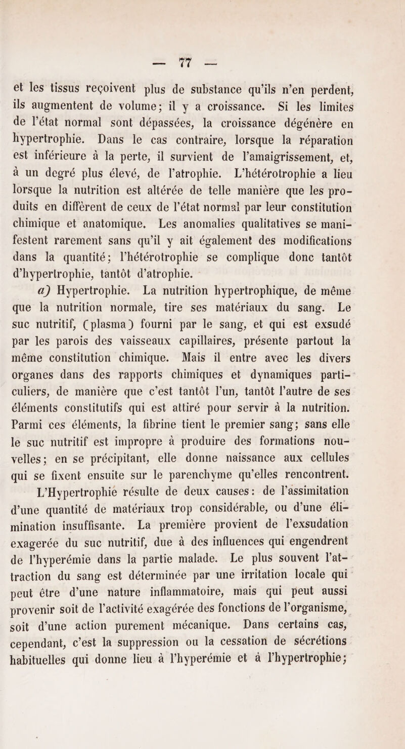 et les tissus reçoivent plus de substance qu’ils n’en perdent, ils augmentent de volume; il y a croissance. Si les limites de l’état normal sont dépassées, la croissance dégénère en hypertrophie. Dans le cas contraire, lorsque la réparation est inférieure à la perte, il survient de l’amaigrissement, et, à un degré plus élevé, de l’atrophie. L’hétérotrophie a lieu lorsque la nutrition est altérée de telle manière que les pro¬ duits en diffèrent de ceux de l’état normal par leur constitution chimique et anatomique. Les anomalies qualitatives se mani¬ festent rarement sans qu’il y ait également des modifications dans la quantité; l’hétérotrophie se complique donc tantôt d’hypertrophie, tantôt d’atrophie. a) Hypertrophie. La nutrition hypertrophique, de même que la nutrition normale, tire ses matériaux du sang. Le suc nutritif, (plasma) fourni par le sang, et qui est exsudé par les parois des vaisseaux capillaires, présente partout la même constitution chimique. Mais il entre avec les divers organes dans des rapports chimiques et dynamiques parti¬ culiers, de manière que c’est tantôt l’un, tantôt l’autre de ses éléments constitutifs qui est attiré pour servir à la nutrition. Parmi ces éléments, la fibrine tient le premier sang; sans elle le suc nutritif est impropre à produire des formations nou¬ velles; en se précipitant, elle donne naissance aux cellules qui se fixent ensuite sur le parenchyme qu’elles rencontrent. L’Hypertrophie résulte de deux causes: de l’assimitation d’une quantité de matériaux trop considérable, ou d’une éli¬ mination insuffisante. La première provient de l’exsudation exagerée du suc nutritif, due à des influences qui engendrent de l’hyperémie dans la partie malade. Le plus souvent l’at¬ traction du sang est déterminée par une irritation locale qui peut être d’une nature inflammatoire, mais qui peut aussi provenir soit de l’activité exagérée des fonctions de l’organisme, soit d’une action purement mécanique. Dans certains cas, cependant, c’est la suppression ou la cessation de sécrétions habituelles qui donne lieu à l’hyperémie et à l’hypertrophie;