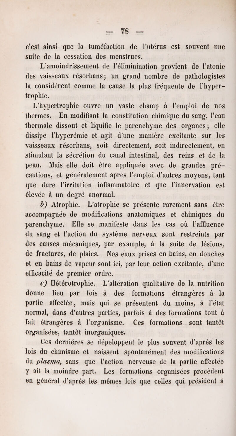 c’est ainsi que la tuméfaction de l’utérus est souvent une suite de la cessation des menstrues. L’amoindrissement de l’éliminination provient de l’atonie des vaisseaux résorbans; un grand nombre de pathologistes la considèrent comme la cause la plus fréquente de l’hyper¬ trophie. L’hypertrophie ouvre un vaste champ à l’emploi de nos thermes. En modifiant la constitution chimique du sang, l’eau thermale dissout et liquifie le parenchyme des organes; elle dissipe l’hyperémie et agit d’une manière excitante sur les vaisseaux résorbans, soit directement, soit indirectement, en stimulant la sécrétion du canal intestinal, des reins et de la peau. Mais elle doit être appliquée avec de grandes pré¬ cautions, et généralement après l’emploi d’autres moyens, tant que dure l’irritation inflammatoire et que l’innervation est élevée à un degré anormal. b) Atrophie. L’atrophie se présente rarement sans être accompagnée de modifications anatomiques et chimiques du parenchyme. Elle se manifeste dans les cas où l’affluence du sang et l’action du système nerveux sont restreints par des causes mécaniques, par example, à la suite de lésions, de fractures, de plaies. Nos eaux prises en bains, en douches et en bains de vapeur sont ici, par leur action excitante, d’une efficacité de premier ordre. c) Hétérotrophie. L’altération qualitative de la nutrition donne lieu par fois à des formations étrangères à la partie affectée, mais qui se présentent du moins, à l’état normal, dans d’autres parties, parfois à des formations tout à fait étrangères à l’organisme. Ces formations sont tantôt organisées, tantôt inorganiques. Ces dernières se dépeloppent le plus souvent d’après les lois du chimisme et naissent spontanément des modifications du plasma, sans que l’action nerveuse de la partie affectée y ait la moindre part. Les formations organisées procèdent en général d’après les mêmes lois que celles qui président à