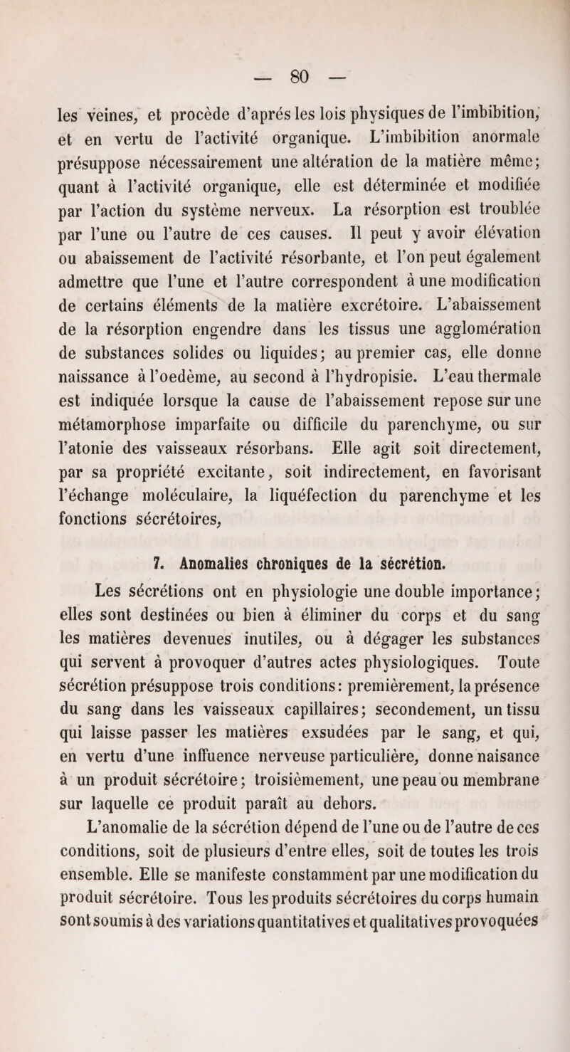 les veines, et procède d’après les lois physiques de l’imbibition, et en vertu de l’activité organique. L’imbibition anormale présuppose nécessairement une altération de la matière même; quant à l’activité organique, elle est déterminée et modifiée par l’action du système nerveux. La résorption est troublée par l’une ou l’autre de ces causes. 11 peut y avoir élévation ou abaissement de l’activité résorbante, et l’on peut également admettre que l’une et l’autre correspondent à une modification de certains éléments de la matière excrétoire. L’abaissement de la résorption engendre dans les tissus une agglomération de substances solides ou liquides; au premier cas, elle donne naissance à l’oedème, au second à l’hydropisie. L’eau thermale est indiquée lorsque la cause de l’abaissement repose sur une métamorphose imparfaite ou difficile du parenchyme, ou sur l’atonie des vaisseaux résorbans. Elle agit soit directement, par sa propriété excitante, soit indirectement, en favorisant l’échange moléculaire, la liquéfection du parenchyme et les fonctions sécrétoires, 7. Anomalies chroniques de la sécrétion. Les sécrétions ont en physiologie une double importance; elles sont destinées ou bien à éliminer du corps et du sang les matières devenues inutiles, ou à dégager les substances qui servent à provoquer d’autres actes physiologiques. Toute sécrétion présuppose trois conditions: premièrement, la présence du sang dans les vaisseaux capillaires; secondement, un tissu qui laisse passer les matières exsudées par le sang, et qui, en vertu d’une inffuence nerveuse particulière, donne naisance à un produit sécrétoire; troisièmement, une peau ou membrane sur laquelle ce produit paraît au dehors. L’anomalie de la sécrétion dépend de l’une ou de l’autre de ces conditions, soit de plusieurs d’entre elles, soit de toutes les trois ensemble. Elle se manifeste constamment par une modification du produit sécrétoire. Tous les produits sécrétoires du corps humain sont soumis à des variations quantitatives et qualitatives provoquées