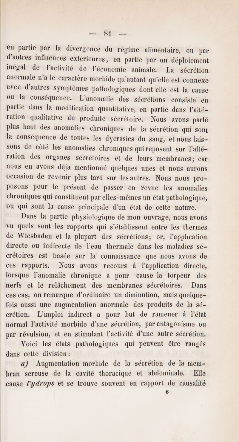 en partie par la divergence du régime alimentaire, ou par d autres influences extérieures, en partie par un déploiement inégal de 1 activité de l’économie animale. La sécrétion anormale n a le caractère morbide qu’autant qu’elle est connexe avec d autres symptômes pathologiques dont elle est la cause ou la conséquence. L’anomalie des sécrétions consiste en partie dans la modification quantitative, en partie dans l’alté- lation qualitative du produite sécrétoire. Nous avons parlé plus haut des anomalies chroniques de la sécrétion qui sont la conséquence de toutes les dycrasies du sang, et nous lais¬ sons de côté les anomalies chroniques qui reposent sur l’alté¬ ration des organes sécrétoires et de leurs membranes; car nous en avons déjà mentionné quelques unes et nous aurons occasion de revenir plus tard sur les autres. Nous nous pro¬ posons pour le présent de passer en revue les anomalies chroniques qui constituent par elles-mêmes un état pathologique, ou qui sont la cause principale d’un état de cette nature. Dans la partie physiologique de mon ouvrage, nous avons vu quels sont les rapports qui s’établissent entre les thermes de Wiesbaden et la plupart des sécrétions; or, l’application directe ou indirecte de beau thermale dans les maladies sé¬ crétoires est basée sur la connaissance que nous avons de ces rapports. Nous avons recours à l’application directe, lorsque l’anomalie chronique a pour cause la torpeur des nerfs et le relâchement des membranes sécrétoires. Dans ces cas, on remarque d’ordinaire un diminution, mais quelque¬ fois aussi une augmentation anormale des produits de la sé¬ crétion. L’imploi indirect a pour but de ramener à l’état normal l’activité morbide d’une sécrétion, par antagonisme ou par révulsion, et en stimulant l’activité d’une autre sécrétion. Voici les états pathologiques qui peuvent être rangés dans cette division : a) Augmentation morbide de la sécrétion de la mem- bran sereuse de la cavité thoracique et abdominale. Elle cause Pydrops et se trouve souvent en rapport de causalité 6