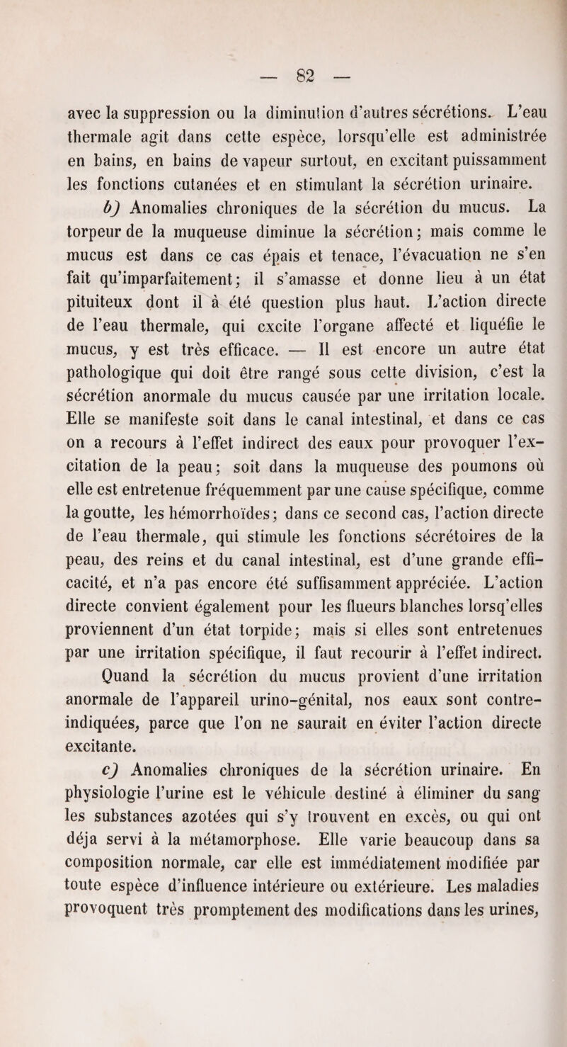 avec la suppression ou la diminution d'autres sécrétions. L'eau thermale agit dans cette espèce, lorsqu'elle est administrée en bains, en bains de vapeur surtout, en excitant puissamment les fonctions cutanées et en stimulant la sécrétion urinaire. bj Anomalies chroniques de la sécrétion du mucus. La torpeur de la muqueuse diminue la sécrétion ; mais comme le mucus est dans ce cas épais et tenace, l'évacuation ne s’en fait qu’imparfaitement; il s’amasse et donne lieu à un état pituiteux dont il à été question plus haut. L’action directe de l’eau thermale, qui excite l'organe affecté et liquéfie le mucus, y est très efficace. — Il est encore un autre état pathologique qui doit être rangé sous cette division, c’est la sécrétion anormale du mucus causée par une irritation locale. Elle se manifeste soit dans le canal intestinal, et dans ce cas on a recours à l’effet indirect des eaux pour provoquer l’ex¬ citation de la peau; soit dans la muqueuse des poumons où elle est entretenue fréquemment par une cause spécifique, comme la goutte, les hémorrhoïdes; dans ce second cas, l’action directe de l’eau thermale, qui stimule les fonctions sécrétoires de la peau, des reins et du canal intestinal, est d’une grande effi¬ cacité, et n’a pas encore été suffisamment appréciée. L’action directe convient également pour les flueurs blanches lorsq’elles proviennent d’un état torpide; mais si elles sont entretenues par une irritation spécifique, il faut recourir à l’effet indirect. Quand la sécrétion du mucus provient d’une irritation anormale de l’appareil urino-génital, nos eaux sont contre- indiquées, parce que l’on ne saurait en éviter l’action directe excitante. c) Anomalies chroniques de la sécrétion urinaire. En physiologie l’urine est le véhicule destiné à éliminer du sang les substances azotées qui s’y trouvent en excès, ou qui ont déjà servi à la métamorphose. Elle varie beaucoup dans sa composition normale, car elle est immédiatement modifiée par toute espèce d’influence intérieure ou extérieure. Les maladies provoquent très promptement des modifications dans les urines,
