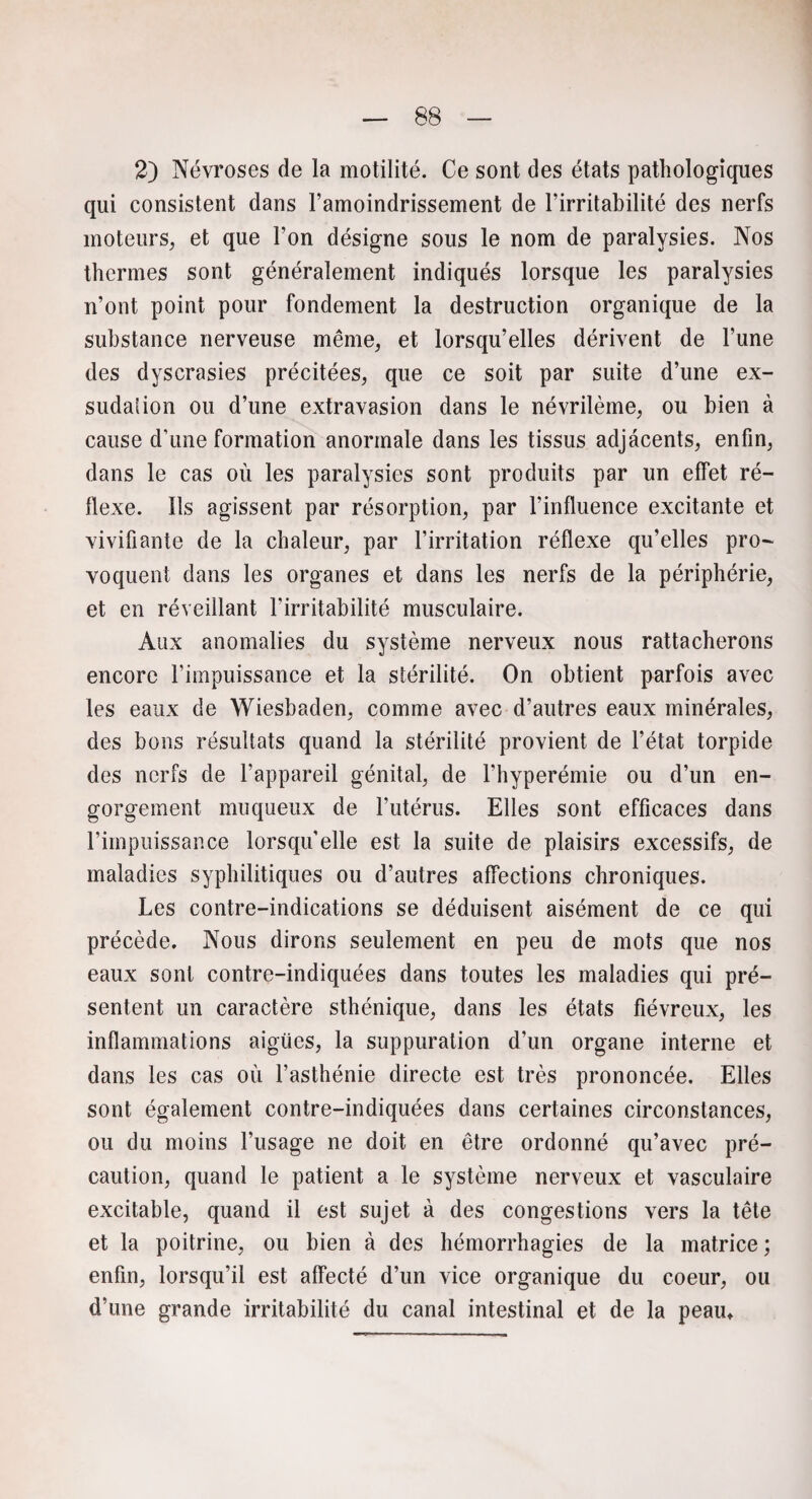 2) Névroses de la motilité. Ce sont des états pathologiques qui consistent dans l’amoindrissement de l’irritabilité des nerfs moteurs, et que l’on désigne sous le nom de paralysies. Nos thermes sont généralement indiqués lorsque les paralysies n’ont point pour fondement la destruction organique de la substance nerveuse même, et lorsqu’elles dérivent de l’une des dyscrasies précitées, que ce soit par suite d’une ex¬ sudai ion ou d’une extravasion dans le névrilème, ou bien à cause d’une formation anormale dans les tissus adjacents, enfin, dans le cas où les paralysies sont produits par un effet ré¬ flexe. Ils agissent par résorption, par l’influence excitante et vivifiante de la chaleur, par l’irritation réflexe qu’elles pro¬ voquent dans les organes et dans les nerfs de la périphérie, et en réveillant l’irritabilité musculaire. Aux anomalies du système nerveux nous rattacherons encore l’impuissance et la stérilité. On obtient parfois avec les eaux de Wiesbaden, comme avec d’autres eaux minérales, des bons résultats quand la stérilité provient de l’état torpide des nerfs de l’appareil génital, de l’hyperémie ou d’un en¬ gorgement muqueux de l’utérus. Elles sont efficaces dans l’impuissance lorsqu'elle est la suite de plaisirs excessifs, de maladies syphilitiques ou d’autres affections chroniques. Les contre-indications se déduisent aisément de ce qui précède. Nous dirons seulement en peu de mots que nos eaux sont contre-indiquées dans toutes les maladies qui pré¬ sentent un caractère sthénique, dans les états fiévreux, les inflammations aigües, la suppuration d’un organe interne et dans les cas où l’asthénie directe est très prononcée. Elles sont également contre-indiquées dans certaines circonstances, ou du moins l’usage ne doit en être ordonné qu’avec pré¬ caution, quand le patient a le système nerveux et vasculaire excitable, quand il est sujet à des congestions vers la tête et la poitrine, ou bien à des hémorrhagies de la matrice ; enfin, lorsqu’il est affecté d’un vice organique du coeur, ou d’une grande irritabilité du canal intestinal et de la peam
