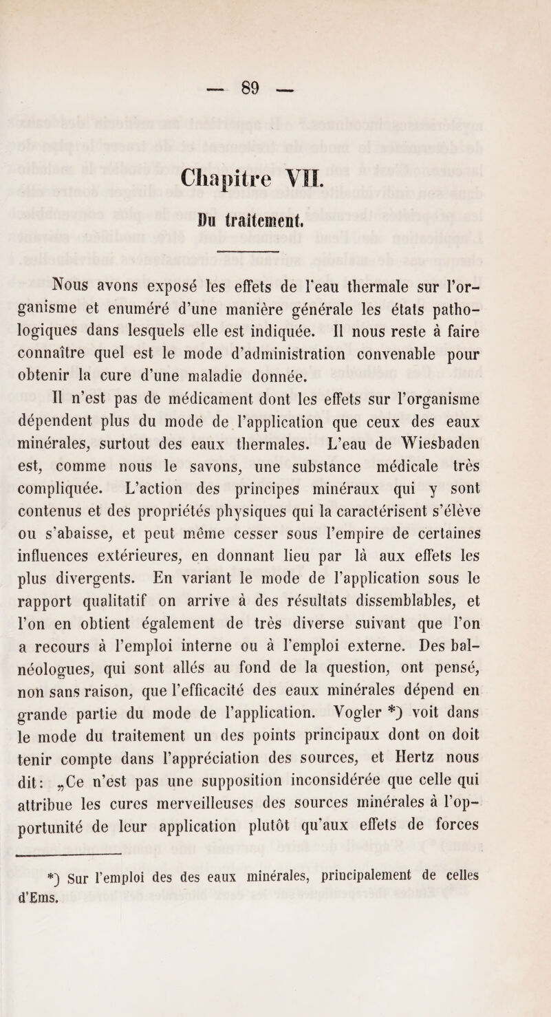 Chapitre VIL Du traitement. Nous avons exposé les effets de l'eau thermale sur l’or¬ ganisme et énuméré d’une manière générale les étals patho¬ logiques dans lesquels elle est indiquée. Il nous reste à faire connaître quel est le mode d’administration convenable pour obtenir la cure d’une maladie donnée. Il n’est pas de médicament dont les effets sur l’organisme dépendent plus du mode de l’application que ceux des eaux minérales, surtout des eaux thermales. L’eau de Wiesbaden est, comme nous le savons, une substance médicale très compliquée. L’action des principes minéraux qui y sont contenus et des propriétés physiques qui la caractérisent s’élève ou s’abaisse, et peut même cesser sous l’empire de certaines influences extérieures, en donnant lieu par là aux effets les plus divergents. En variant le mode de l’application sous le rapport qualitatif on arrive à des résultats dissemblables, et l’on en obtient également de très diverse suivant que l’on a recours à l’emploi interne ou à l’emploi externe. Des bal— néologues, qui sont allés au fond de la question, ont pensé, non sans raison, que l’efficacité des eaux minérales dépend en grande partie du mode de l’application. Yogler *) voit dans le mode du traitement un des points principaux dont on doit tenir compte dans l’appréciation des sources, et Hertz nous dit: „Ce n’est pas une supposition inconsidérée que celle qui attribue les cures merveilleuses des sources minérales à l’op¬ portunité de leur application plutôt qu'aux effets de forces *) Sur l’emploi des des eaux minérales, principalement de celles d’Ems.