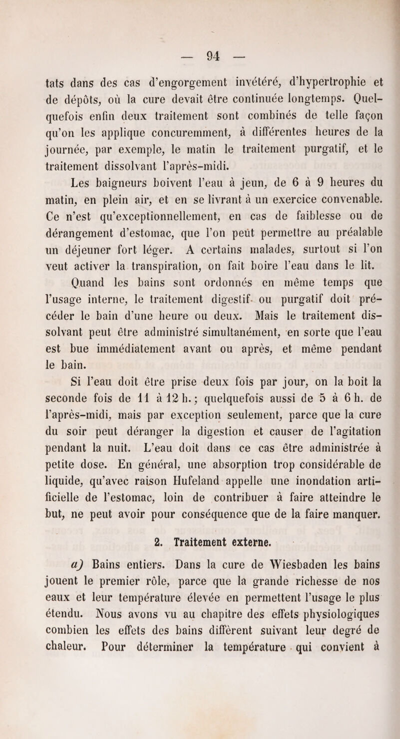 tats dans des cas d’engorgement invétéré, d’hypertrophie et de dépôts, où la cure devait être continuée longtemps. Quel¬ quefois enfin deux traitement sont combinés de telle façon qu’on les applique concuremment, à différentes heures de la journée, par exemple, le matin le traitement purgatif, et le traitement dissolvant l’après-midi. Les baigneurs boivent l’eau à jeun, de 6 à 9 heures du matin, en plein air, et en se livrant à un exercice convenable. Ce n’est qu’exceptionnellement, en cas de faiblesse ou de dérangement d’estomac, que l’on peut permettre au préalable un déjeuner fort léger. A certains malades, surtout si l’on veut activer la transpiration, on fait boire l’eau dans le lit. Quand les bains sont ordonnés en même temps que l’usage interne, le traitement digestif ou purgatif doit pré¬ céder le bain d’une heure ou deux. Mais le traitement dis¬ solvant peut être administré simultanément, en sorte que l’eau est bue immédiatement avant ou après, et même pendant le bain. Si l’eau doit être prise deux fois par jour, on la boit la seconde fois de 11 à 12 h.; quelquefois aussi de 5 à 6 h. de l’après-midi, mais par exception seulement, parce que la cure du soir peut déranger la digestion et causer de l’agitation pendant la nuit. L’eau doit dans ce cas être administrée à petite dose. En général, une absorption trop considérable de liquide, qu’avec raison Hufeland appelle une inondation arti¬ ficielle de l’estomac, loin de contribuer à faire atteindre le but, ne peut avoir pour conséquence que de la faire manquer. 2. Traitement externe. a) Bains entiers. Dans la cure de Wiesbaden les bains jouent le premier rôle, parce que la grande richesse de nos eaux et leur température élevée en permettent l’usage le plus étendu. Nous avons vu au chapitre des effets physiologiques combien les effets des bains diffèrent suivant leur degré de chaleur. Pour déterminer la température qui convient à